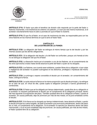 CÓDIGO CIVIL
FECHA DE ULTIMA REFORMA:
DEC. 80 P.O.103 BIS DEL 26 DE DICIEMBRE DE 2021.
321
ARTÍCULO 2718. El fiador que pide el beneficio de división sólo responde por la parte del fiador o
fiadores insolventes, si la insolvencia es anterior a la petición; y ni aún por esa misma insolvencia, si el
acreedor voluntariamente hace el cobro a prorrata sin que el fiador lo reclame.
ARTÍCULO 2719. El que fía al fiador, en el caso de insolvencia de éste, es responsable para con los
otros fiadores en los mismos términos en que lo sería el fiador fiado.
CAPÍTULO V
DE LA EXTINCIÓN DE LA FIANZA
ARTÍCULO 2720. La obligación del fiador se extingue al mismo tiempo que la del deudor y por las
mismas causas que las demás obligaciones.
ARTÍCULO 2721. Si la obligación del deudor y la del fiador se confunden, porque uno hereda al otro
no se extingue la obligación del que fió al fiador.
ARTÍCULO 2722. La liberación hecha por el acreedor a uno de los fiadores, sin el consentimiento de
los otros aprovecha a todos hasta donde alcanza la parte del fiador a quien se ha otorgado.
ARTÍCULO 2723. Los fiadores, aun cuando sean solidarios, quedan libres de su obligación, si por culpa
o negligencia del acreedor no pueden subrogarse en los derechos, privilegios o hipotecas del mismo
acreedor.
ARTÍCULO 2724. La prórroga o espera concedida al deudor por el acreedor, sin consentimiento del
fiador, extingue la fianza.
ARTÍCULO 2725. La quita reduce la fianza en la misma proporción que la deuda principal, y la extingue
en el caso de que, en virtud de ella, queda sujeta la obligación principal a nuevos gravámenes o
condiciones.
ARTÍCULO 2726. El fiador que se ha obligado por tiempo determinado, queda libre de su obligación si
el acreedor no requiere judicialmente al deudor por el cumplimiento de la obligación principal, dentro
del mes siguiente a la expiración del plazo. También quedará libre de su obligación el fiador, cuando el
acreedor, sin causa justificada, deje de promover por más de tres meses, en el juicio entablado contra
el deudor.
ARTÍCULO 2727. Si la fianza se ha otorgado por tiempo indeterminado, tiene derecho el fiador, cuando
la deuda principal se vuelva exigible, de pedir al acreedor que promueva judicialmente, dentro del plazo
de un mes, el cumplimiento de la obligación. Si el acreedor no ejercita sus derechos dentro del plazo
mencionado, o si en el juicio entablado deja de promover, sin causa justificada, por más de tres meses,
el fiador quedará libre de su obligación.
 