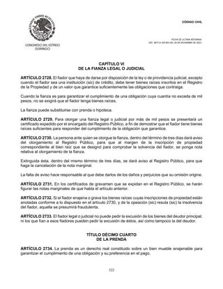 CÓDIGO CIVIL
FECHA DE ULTIMA REFORMA:
DEC. 80 P.O.103 BIS DEL 26 DE DICIEMBRE DE 2021.
322
CAPÍTULO VI
DE LA FIANZA LEGAL O JUDICIAL
ARTÍCULO 2728. El fiador que haya de darse por disposición de la ley o de providencia judicial, excepto
cuando el fiador sea una instituición (sic) de crédito, debe tener bienes raíces inscritos en el Registro
de la Propiedad y de un valor que garantice suficientemente las obligaciones que contraiga.
Cuando la fianza es para garantizar el cumplimiento de una obligación cuya cuantía no exceda de mil
pesos, no se exigirá que el fiador tenga bienes raíces.
La fianza puede substituirse con prenda o hipoteca.
ARTÍCULO 2729. Para otorgar una fianza legal o judicial por más de mil pesos se presentará un
certificado expedido por el encargado del Registro Público, a fin de demostrar que el fiador tiene bienes
raíces suficientes para responder del cumplimiento de la obligación que garantice.
ARTÍCULO 2730. La persona ante quien se otorgue la fianza, dentro del término de tres días dará aviso
del otorgamiento al Registro Público, para que al margen de la inscripción de propiedad
correspondiente al bien raíz que se designó para comprobar la solvencia del fiador, se ponga nota
relativa al otorgamiento de la fianza.
Extinguida ésta, dentro del mismo término de tres días, se dará aviso al Registro Público, para que
haga la cancelación de la nota marginal.
La falta de aviso hace responsable al que debe darlos de los daños y perjuicios que su omisión origine.
ARTÍCULO 2731. En los certificados de gravamen que se expidan en el Registro Público, se harán
figurar las notas marginales de que habla el artículo anterior.
ARTÍCULO 2732. Si el fiador enajena o grava los bienes raíces cuyas inscripciones de propiedad están
anotadas conforme a lo dispuesto en el artículo 2730, y de la opeación (sic) resula (sic) la insolvencia
del fiador, aquella se presumirá fraudulenta.
ARTÍCULO 2733. El fiador legal o judicial no puede pedir la excusión de los bienes del deudor principal;
ni los que fían a esos fiadores pueden pedir la excusión de éstos, así como tampoco la del deudor.
TÍTULO DÉCIMO CUARTO
DE LA PRENDA
ARTÍCULO 2734. La prenda es un derecho real constituido sobre un bien mueble enajenable para
garantizar el cumplimiento de una obligación y su preferencia en el pago.
 