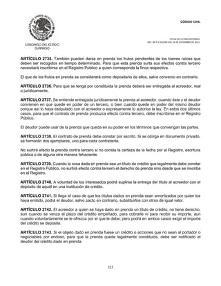 CÓDIGO CIVIL
FECHA DE ULTIMA REFORMA:
DEC. 80 P.O.103 BIS DEL 26 DE DICIEMBRE DE 2021.
323
ARTÍCULO 2735. También pueden darse en prenda los frutos pendientes de los bienes raíces que
deben ser recogidos en tiempo determinado. Para que esta prenda surta sus efectos contra tercero
necesitará inscribirse en el Registro Público a quien corresponda la finca respectiva.
El que de los frutos en prenda se considerará como depositario de ellos, salvo convenio en contrario.
ARTÍCULO 2736. Para que se tenga por constituida la prenda deberá ser entregada al acreedor, real
o jurídicamente.
ARTÍCULO 2737. Se entiende entregada jurídicamente la prenda al acreedor, cuando éste y el deudor
convienen en que quede en poder de un tercero, o bien cuando quede en poder del mismo deudor
porque así lo haya estipulado con el acreedor o expresamente lo autorice la ley. En estos dos últimos
casos, para que el contrato de prenda produzca efecto contra tercero, debe inscribirse en el Registro
Público.
El deudor puede usar de la prenda que queda en su poder en los términos que convengan las partes.
ARTÍCULO 2738. El contrato de prenda debe constar por escrito. Si se otorga en documento privado,
se formarán dos ejemplares, uno para cada contratante.
No surtirá efecto la prenda contra tercero si no consta la certeza de la fecha por el Registro, escritura
pública o de alguna otra manera fehaciente.
ARTÍCULO 2739. Cuando la cosa dada en prenda sea un título de crédito que legalmente debe constar
en el Registro Público, no surtirá efecto contra tercero el derecho de prenda sino desde que se inscriba
en el Registro.
ARTÍCULO 2740. A voluntad de los interesados podrá suplirse la entrega del título al acreedor con el
depósito de aquél en una institución de crédito.
ARTÍCULO 2741. Si llega el caso de que los títulos dados en prenda sean amortizados por quien los
haya emitido, podrá el deudor, salvo pacto en contrario, substituirlos con otros de igual valor.
ARTÍCULO 2742. El acreedor a quien se haya dado en prenda un título de crédito, no tiene derecho,
aun cuando se venza el plazo del crédito empeñado, para cobrarle ni para recibir su importe, aun
cuando voluntariamente se le ofrezca por el que le debe; pero podrá en ambos casos exigir el importe
del crédito se deposite.
ARTÍCULO 2743. Si el objeto dado en prenda fuese un crédito o acciones que no sean al portador o
negociables por endoso, para que la prenda quede legalmente constituida, debe ser notificado el
deudor del crédito dado en prenda.
 