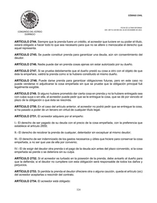 CÓDIGO CIVIL
FECHA DE ULTIMA REFORMA:
DEC. 80 P.O.103 BIS DEL 26 DE DICIEMBRE DE 2021.
324
ARTÍCULO 2744. Siempre que la prenda fuere un crédito, el acreedor que tuviere en su poder el título,
estará obligado a hacer todo lo que sea necesario para que no se altere o menoscabe el derecho que
aquel representa.
ARTÍCULO 2745. Se puede constituir prenda para garantizar una deuda, aún sin consentimiento del
deudor.
ARTÍCULO 2746. Nadie puede dar en prenda cosas ajenas sin estar autorizado por su dueño.
ARTÍCULO 2747. Si se prueba debidamente que el dueño prestó su cosa a otro con el objeto de que
éste la empeñara, valdrá la prenda como si la hubiere constituido el mismo dueño.
ARTÍCULO 2748. Puede darse prenda para garantizar obligaciones futuras, pero en este caso no
puede venderse ni adjudicarse la cosa empeñada sin que se pruebe que la obligación principal fué
legalmente exigible.
ARTÍCULO 2749. Si alguno hubiere prometido dar cierta cosa en prenda y no la hubiere entregado sea
con culpa suya o sin ella, el acreedor puede pedir que se le entregue la cosa, que se dé por vencido el
plazo de la obligación o que ésta se rescinda.
ARTÍCULO 2750. En el caso del artículo anterior, el acreedor no podrá pedir que se entregue la cosa,
si ha pasado a poder de un tercero en virtud de cualquier título legal.
ARTÍCULO 2751. El acreedor adquiere por el empeño:
I.- El derecho de ser pagado de su deuda con el precio de la cosa empeñada, con la preferencia que
establece el artículo 2859;
II.- El derecho de recobrar la prenda de cualquier, detentador sin exceptuar al mismo deudor;
III.- El derecho de ser indemnizado de los gastos necesarios y útiles que hiciere para conservar la cosa
empeñada, a no ser que use de ella por convenio;
IV.- El de exigir del deudor otra prenda o el pago de la deuda aún antes del plazo convenido, si la cosa
empeñada se pierde o se deteriora sin su culpa.
ARTÍCULO 2752. Si el acreedor es turbado en la posesión de la prenda, debe avisarlo al dueño para
que la defienda; si el deudor no cumpliere con esta obligación será responsable de todos los daños y
perjuicios.
ARTÍCULO 2753. Si perdida la prenda el deudor ofreciere otra o alguna caución, queda el artículo (sic)
del acreedor aceptarlas o rescindir del contrato.
ARTÍCULO 2754. El acreedor está obligado:
 