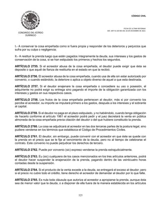 CÓDIGO CIVIL
FECHA DE ULTIMA REFORMA:
DEC. 80 P.O.103 BIS DEL 26 DE DICIEMBRE DE 2021.
325
I.- A conservar la cosa empeñada como si fuera propia y responder de los deterioros y perjuicios que
sufra por su culpa o negligencia;
II.- A restituir la prenda luego que estén pagados íntegramente la deuda, sus intereses y los gastos de
conservación de la cosa, si se han estipulado los primeros y hechos los segundos.
ARTÍCULO 2755. Si el acreedor abusa de la cosa empeñada, el deudor puede exigir que ésta se
deposite o que aquél de fianza de restituirla en el estado en que la recibió.
ARTÍCULO 2756. El acreedor abusa de la cosa empeñada, cuando usa de ella sin estar autorizado por
convenio, o cuando estándolo, la deteriore o aplica a objeto diverso de aquel a que esta destinada.
ARTÍCULO 2757. Si el deudor enajenare la cosa empeñada o concediere su uso o posesión, el
adquiriente no podrá exigir su entrega sino pagando el importe de la obligación garantizada con los
intereses y gastos en sus respectivos casos.
ARTÍCULO 2758. Los frutos de la cosa empeñada pertenecen al deudor, más si por convenio los
percibe el acreedor, su importe se imputará primero a los gastos, después a los intereses y el sobrante
al capital.
ARTÍCULO 2759. Si el deudor no paga en el plazo estipulado, y no habiéndolo, cuando tenga obligación
de hacerlo conforme al artículo 1961 el acreedor podrá pedir y el juez decretará la venta en pública
almoneda de la cosa empeñada previa citación del deudor o del que hubiere constituido la prenda.
ARTÍCULO 2760. La cosa se adjudicará al acreedor en las dos terceras partes de la postura legal, sino
pudiere venderse en los términos que establezca el Código de Procedimientos Civiles.
ARTÍCULO 2761. El deudor, sin embargo, puede convenir con el acreedor en que éste se quede con
la prenda en el precio que se le fije al vencimiento de la deuda, pero no al tiempo de celebrarse el
contrato. Este convenio no puede perjudicar los derechos de tercero.
ARTÍCULO 2762. Puede por vonvenio (sic) expreso venderse la prenda extrajudicialmente.
ARTÍCULO 2763. Eu (sic) cualquiera de los casos mencionados en los tres artículos anteriores, podrá
el deudor hacer suspender la enajenación de la prenda, pagando dentro de las veinticuatro horas
contadas desde la suspensión.
ARTÍCULO 2764. Si el producto de la venta excede a la deuda, se entregará el exceso al deudor; pero
si el precio no cubre todo el crédito, tiene derecho el acreedor de demandar al deudor por lo que falte.
ARTÍCULO 2765. Es nula toda cláusula que autoriza al acreedor a apropiarse la prenda, aunque ésta
sea de menor valor que la deuda, o a disponer de ella fuera de la manera establecida en los artículos
 