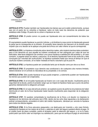 CÓDIGO CIVIL
FECHA DE ULTIMA REFORMA:
DEC. 80 P.O.103 BIS DEL 26 DE DICIEMBRE DE 2021.
328
ARTÍCULO 2779. Pueden también ser hipotecados los bienes que ya lo estén anteriormente, aunque
sea con el pacto de no volverlos a hipotecar, salvo en todo caso los derechos de prelación que
establece este Código. El pacto de no volver a hipotecar es nulo.
ARTÍCULO 2780. El predio común no puede ser hipotecado sino con consentimiento de todos los
propietarios.
El copropietario puede hipotecar su porción indivisa, y al dividirse la cosa común la hipotecada gravará
la parte que le corresponde en la división. El acreedor tiene derecho de intervenir en la división para
impedir que a su deudor se le aplique una parte de la finca con valor inferior al que le corresponda.
ARTÍCULO 2781. La hipoteca constituida sobre derechos reales, sólo dudará mientras éstos subsisten;
pero si los derechos en que aquella se hubiere constituido se han extinguido por culpa de que los
disfrutaba, éste tiene obligación de constituir una nueva hipoteca a satisfacción del acreedor y, en caso
contrario, a pagarle todos los daños y perjuicios. Si el derecho hipotecado fuere el de usufructo y éste
concluyere por voluntad del usufructuario, la hipoteca subsistirá hasta que venza el tiempo en que el
usufructo hubiere concluido, al no haber mediado el hecho voluntario que le puso fin.
ARTÍCULO 2782. La hipoteca puede ser constituida tanto por el deudor como por otra a su favor.
ARTÍCULO 2783. El propietario cuyo derecho sea condicional o de cualquiera otra manera limitado,
deberá declarar en el contrato la naturaleza de su propiedad, si la conoce.
ARTÍCULO 2784. Sólo puede hipotecar el que pueda enajenar, y solamente pueden ser hipotecados
los bienes que pueden ser enajenados.
ARTÍCULO 2785. Si el inmueble hipotecado se hiciere con o sin culpa del deudor, insuficiente para la
seguridad de la deuda, podrá el acreedor exigir que se mejore la hipoteca hasta que a juicio de peritos
garantice debidamente la obligación principal.
ARTÍCULO 2786. En el caso del artículo anterior, se sujetará a juicio de perito la circunstancia de haber
disminuído el valor de la finca hipotecada hasta hacerla insuficiente para responder de la obligación
principal.
ARTÍCULO 2787. Si quedare comprobada la insuficiencia de la finca y el deudor no mejorare la
hipoteca en los términos del artículos (sic) 2785, dentro de los ocho días siguientes a la declaración
judicial correspondiente, procederá el cobro del crédito hipotecario, dándose por vencida la hipoteca
para todos los efectos legales.
ARTÍCULO 2788. Si la finca estuviere asegurada y se destruyere por incendio u otro caso fortuito,
subsistirá la hipoteca en los restos de la finca, y además el valor del seguro quedará afecto al pago. Si
el crédito fuere de plazo cumplido, podrá el acreedor pedir la retención del seguro, y si no lo fuere,
podrá pedir que dicho valor se imponga a su satisfacción, para que se verifique el pago al vencimiento
 
