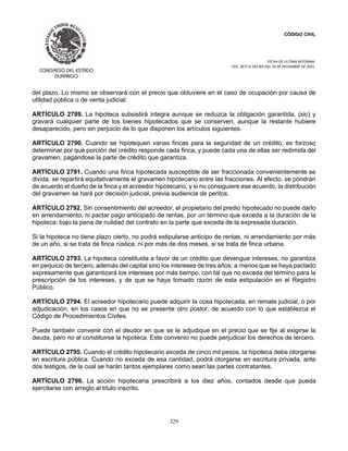 CÓDIGO CIVIL
FECHA DE ULTIMA REFORMA:
DEC. 80 P.O.103 BIS DEL 26 DE DICIEMBRE DE 2021.
329
del plazo. Lo mismo se observará con el precio que obtuviere en el caso de ocupación por causa de
utilidad pública o de venta judicial.
ARTÍCULO 2789. La hipoteca subsistirá integra aunque se reduzca la obligación garantida, (sic) y
gravará cualquier parte de los bienes hipotecados que se conserven, aunque la restante hubiere
desaparecido, pero sin perjuicio de lo que disponen los artículos siguientes.
ARTÍCULO 2790. Cuando se hipotequen varias fincas para la seguridad de un crédito, es forzoso
determinar por qué porción del crédito responde cada finca, y puede cada una de ellas ser redimida del
gravamen, pagándose la parte de crédito que garantiza.
ARTÍCULO 2791. Cuando una finca hipotecada susceptible de ser fraccionada convenientemente se
divida, se repartirá equitativamente el gravamen hipotecario entre las fracciones. Al efecto, se pondrán
de acuerdo el dueño de la finca y el acreedor hipotecario; y si no consiguiere ese acuerdo, la distribución
del gravamen se hará por decisión judicial, previa audiencia de peritos.
ARTÍCULO 2792. Sin consentimiento del acreedor, el propietario del predio hipotecado no puede darlo
en arrendamiento, ni pactar pago anticipado de rentas, por un término que exceda a la duración de la
hipoteca; bajo la pena de nulidad del contrato en la parte que exceda de la expresada duración.
Si la hipoteca no tiene plazo cierto, no podrá estipularse anticipo de rentas, ni arrendamiento por más
de un año, si se trata de finca rústica, ni por más de dos meses, si se trata de finca urbana.
ARTÍCULO 2793. La hipoteca constituida a favor de un crédito que devengue intereses, no garantiza
en perjuicio de tercero, además del capital sino los intereses de tres años; a menos que se haya pactado
expresamente que garantizará los intereses por más tiempo, con tal que no exceda del término para la
prescripción de los intereses, y de que se haya tomado razón de esta estipulación en el Registro
Público.
ARTÍCULO 2794. El acreedor hipotecario puede adquirir la cosa hipotecada, en remate judicial, o por
adjudicación, en los casos en que no se presente otro postor, de acuerdo con lo que establezca el
Código de Procedimientos Civiles.
Puede también convenir con el deudor en que se le adjudique en el precio que se fije al exigirse la
deuda, pero no al constituirse la hipoteca. Este convenio no puede perjudicar los derechos de tercero.
ARTÍCULO 2795. Cuando el crédito hipotecario exceda de cinco mil pesos, la hipoteca debe otorgarse
en escritura pública. Cuando no exceda de esa cantidad, podrá otorgarse en escritura privada, ante
dos testigos, de la cual se harán tantos ejemplares como sean las partes contratantes.
ARTÍCULO 2796. La acción hipotecaria prescribirá a los diez años, contados desde que pueda
ejercitarse con arreglo al título inscrito.
 