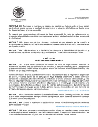 CÓDIGO CIVIL
FECHA DE ULTIMA REFORMA:
DEC. 80 P.O.103 BIS DEL 26 DE DICIEMBRE DE 2021.
33
ARTÍCULO 199. Terminado el inventario, se pagarán los créditos que hubiere contra el fondo social,
se devolverá a cada cónyuge lo que llevó al matrimonio, y el sobrante, si lo hubiere, se dividirá entre
los dos consortes en la forma convenida.
En caso de que hubiere pérdidas, el importe de éstas se deducirá del haber de cada consorte en
proporción a las utilidades que debían corresponderles, y si uno solo llevó capital, de éste se deducirá
la pérdida total.
ARTÍCULO 200. Muerto uno de los cónyuges, continuará el que sobreviva en la posesión y
administración del fondo social, con la intervención del representante de la sucesión, mientras no se
verifique la partición.
ARTÍCULO 201. Todo lo relativo a la formación de inventarios y solemnidades de la partición y
adjudicación de los bienes, se regirán por lo que disponga el Código de Procedimientos Civiles.
CAPÍTULO VI
DE LA SEPARACIÓN DE BIENES
ARTÍCULO 202. Puede haber separación de bienes en virtud de capitulaciones anteriores al
matrimonio, o durante éste, por convenio de los consortes, o bien por sentencia judicial. La separación
puede comprender no sólo los bienes de que sean dueños los consortes al celebrar el matrimonio, sino
también los que adquieran después.
Para los efectos de divorcio, cuando el matrimonio se haya contraído bajo el Régimen de Separación
de Bienes, y cuando alguno de los cónyuges se haya dedicado únicamente al trabajo del hogar
consistente en dirección, atención del mismo o cuidado de la familia, tareas de administración, y éste
no haya adquirido bienes durante la vigencia del matrimonio o bien los que haya adquirido representen
una cantidad menor en proporción a los bienes adquiridos por el otro cónyuge, tendrá derecho a una
indemnización de hasta el cincuenta por ciento del valor de los bienes adquiridos durante la vigencia
del matrimonio por el cónyuge que se dedicó a generar riqueza, observándose en todo momento los
principios de igualdad, equidad y proporcionalidad.
REFORMADO POR DEC. 398 P.O. 52 DEL 1 DE JULIO DE 2018
ARTÍCULO 203. La separación de bienes puede ser absoluta o parcial. En el segundo caso, los bienes
que no estén comprendidos en las capitulaciones de separación, serán objeto de la sociedad conyugal
que deben constituir los esposos.
ARTÍCULO 204. Durante el matrimonio la separación de bienes puede terminar para ser substituida
por la sociedad conyugal.
REFORMADO POR DEC. 81 P.O. 17 DEL 26 DE FEBRERO DE 2017
ARTÍCULO 205. No es necesario que consten en escritura pública las capitulaciones en que se pacte
la separación de bienes, antes de la celebración del matrimonio. Si se pacta durante el matrimonio, se
observarán las formalidades exigidas para la trasmisión de los bienes de que se trate.
 
