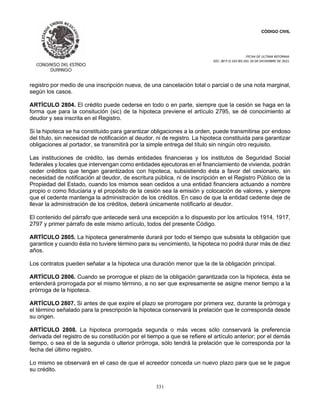 CÓDIGO CIVIL
FECHA DE ULTIMA REFORMA:
DEC. 80 P.O.103 BIS DEL 26 DE DICIEMBRE DE 2021.
331
registro por medio de una inscripción nueva, de una cancelación total o parcial o de una nota marginal,
según los casos.
ARTÍCULO 2804. El crédito puede cederse en todo o en parte, siempre que la cesión se haga en la
forma que para la consitución (sic) de la hipoteca previene el artículo 2795, se dé conocimiento al
deudor y sea inscrita en el Registro.
Si la hipoteca se ha constituido para garantizar obligaciones a la orden, puede transmitirse por endoso
del título, sin necesidad de notificación al deudor, ni de registro. La hipoteca constituida para garantizar
obligaciones al portador, se transmitirá por la simple entrega del título sin ningún otro requisito.
Las instituciones de crédito, las demás entidades financieras y los institutos de Seguridad Social
federales y locales que intervengan como entidades ejecutoras en el financiamiento de vivienda, podrán
ceder créditos que tengan garantizados con hipoteca, subsistiendo ésta a favor del cesionario, sin
necesidad de notificación al deudor, de escritura pública, ni de inscripción en el Registro Público de la
Propiedad del Estado, cuando los mismos sean cedidos a una entidad financiera actuando a nombre
propio o como fiduciaria y el propósito de la cesión sea la emisión y colocación de valores, y siempre
que el cedente mantenga la administración de los créditos. En caso de que la entidad cedente deje de
llevar la administración de los créditos, deberá únicamente notificarlo al deudor.
El contenido del párrafo que antecede será una excepción a lo dispuesto por los artículos 1914, 1917,
2797 y primer párrafo de este mismo artículo, todos del presente Código.
ARTÍCULO 2805. La hipoteca generalmente durará por todo el tiempo que subsista la obligación que
garantice y cuando ésta no tuviere término para su vencimiento, la hipoteca no podrá durar más de diez
años.
Los contratos pueden señalar a la hipoteca una duración menor que la de la obligación principal.
ARTÍCULO 2806. Cuando se prorrogue el plazo de la obligación garantizada con la hipoteca, ésta se
entenderá prorrogada por el mismo término, a no ser que expresamente se asigne menor tiempo a la
prórroga de la hipoteca.
ARTÍCULO 2807. Si antes de que expire el plazo se prorrogare por primera vez, durante la prórroga y
el término señalado para la prescripción la hipoteca conservará la prelación que le corresponda desde
su origen.
ARTÍCULO 2808. La hipoteca prorrogada segunda o más veces sólo conservará la preferencia
derivada del registro de su constitución por el tiempo a que se refiere el artículo anterior; por el demás
tiempo, o sea el de la segunda o ulterior prórroga, sólo tendrá la prelación que le corresponda por la
fecha del último registro.
Lo mismo se observará en el caso de que el acreedor conceda un nuevo plazo para que se le pague
su crédito.
 