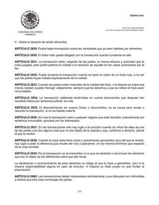 CÓDIGO CIVIL
FECHA DE ULTIMA REFORMA:
DEC. 80 P.O.103 BIS DEL 26 DE DICIEMBRE DE 2021.
335
V.- Sobre el derecho de recibir alimentos.
ARTÍCULO 2829. Podrá haber transacción sobre las cantidades que ya sean debidas por alimentos.
ARTÍCULO 2830. El fiador sólo queda obligado por la transacción cuando consiente en ella.
ARTÍCULO 2831. La transacción tiene, respecto de las partes, la misma eficacia y autoridad que la
cosa juzgada; pero podrá pedirse la nulidad o la rescisión de aquella en los casos autorizados por la
ley.
ARTÍCULO 2832. Puede anularse la transacción cuando se hace en razón de un título nulo, a no ser
que las partes hayan tratado expresamente de la nulidad.
ARTÍCULO 2833. Cuando las partes están instruidas de la nulidad del título, o la disputa es sobre esa
misma nulidad, pueden transigir válidamente, siempre que los derechos a que se refiere el título sean
renunciables.
ARTÍCULO 2834. La transacción celebrada teniéndose en cuenta documentos que después han
resultado falsos por sentencia judicial, es nula.
ARTÍCULO 2835. El descubrimiento de nuevos títulos o documentos, no es causa para anular o
rescindir la transacción, si no ha habido mala fe.
ARTÍCULO 2836. Es nula la transacción sobre cualquier negocio que esté decidido, judicialmente por
sentencia irrevocable, ignorada por los interesados.
ARTÍCULO 2837. En las transacciones sólo hay lugar a la evicción cuando en virtud de ellas da una
de las partes a la otra alguna cosa que no era objeto de la disputa y que, conforme a derecho, pierde
el que la recibió.
ARTÍCULO 2838. Cuando la cosa dada tiene vicios o gravámenes ignorandos (sic) del que la recibió;
hay lugar a pedir la diferencia que resulte del vicio o gravamen, en los mismos términos que respecto
de la cosa vendida.
ARTÍCULO 2839. Por la transacción no se transmiten si no que se declaran o reconocen los derechos
que son el objeto de las diferencias sobre que ella recae.
La declaración o reconocimiento de esos derechos no obliga al que lo hace a garantirlos, (sic) ni le
impone responsabilidad alguna en caso de evicción, ni importa un título propio en que fundar la
prescripción.
ARTÍCULO 2840. Las transacciones deben interpretarse estrictamente y sus cláusulas son indivisibles
a menos que otra cosa convengan las partes.
 