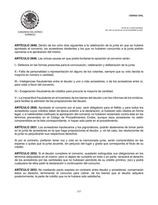 CÓDIGO CIVIL
FECHA DE ULTIMA REFORMA:
DEC. 80 P.O.103 BIS DEL 26 DE DICIEMBRE DE 2021.
337
ARTÍCULO 2848. Dentro de los ocho días siguientes a la celebración de la junta en que se hubiere
aprobado el convenio, los acreedores disidentes y los que no hubieren concurrido a la junta podrán
oponerse a la aprobación del mismo.
ARTÍCULO 2849. Las únicas causas en que podrá fundarse la oposición al convenio serán:
I.- Defectos en las formas prescritas para la convocación, celebración y deliberación de la junta;
II.- Falta de personalidad o representación en alguno de los votantes, siempre que su voto decida la
mayoría en número o cantidad;
III.- Inteligencias fraudulentas entre el deudor y uno o más acreedores, o de los acreedores entre sí,
para votar a favor del convenio;
IV.- Exageración fraudulenta de créditos para procurar la mayoría de cantidad;
V.- La inexactitud fraudulenta en el inventario de los bienes del deudor o en los informes de los síndicos,
para facilitar la admisión de las proposiciones del deudor.
ARTÍCULO 2850. Aprobado el convenio por el juez, será obligatorio para el fallido y para todos los
acreedores cuyos créditos daten de época anterior a la declaración, si hubieren sido citados en forma
legal, o si habiéndoles notificado la aprobación del convenio no hubieren reclamado contra éste en los
términos prevenidos en el Código de Procedimientos Civiles, aunque esos acreedores no estén
comprendidos en la lista correspondiente, ni hayan sido parte en el procedimiento.
ARTÍCULO 2851. Los acreedores hipotecarios y los pignoraticios, podrán abstenerse de tomar parte
en la junta de acreedores en la que haga proposiciones el deudor, y, en tal caso, las resoluciones de
la junta no perjudicarán sus respectivos derechos.
Si por el contrario, prefieren tener voz y voto en la mencionada junta, serán comprendidos en las
esperas o quitas que la junta acuerde, sin perjuicio del lugar y grado que corresponda al título de su
crédito.
ARTÍCULO 2852. Si el deudor cumpliere el convenio, quedarán extinguidas sus obligaciones en los
términos estipulados en el mismo; pero sí dejare de cumplirlo en todo o en parte, renacerá el derecho
de los acreedores por las cantidades que no hubiesen percibido de su crédito primtivo, (sic) y podrá
cualquiera de ellos pedir la declaración o continuación del concurso.
ARTÍCULO 2853. No mediando pacto expreso en contrario entre deudor y acreedores, conservarán
éstos su derecho, terminando el concurso para cobrar, de los bienes que el deudor adquiera
posteriormente, la parte de crédito que no le hubiere sido satisfecha.
 
