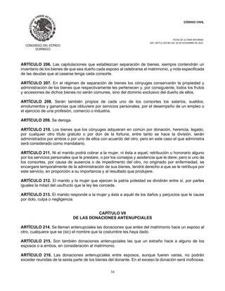 CÓDIGO CIVIL
FECHA DE ULTIMA REFORMA:
DEC. 80 P.O.103 BIS DEL 26 DE DICIEMBRE DE 2021.
34
ARTÍCULO 206. Las capitulaciones que establezcan separación de bienes, siempre contendrán un
inventario de los bienes de que sea dueño cada esposo al celebrarse el matrimonio, y nota especificada
de las deudas que al casarse tenga cada consorte.
ARTÍCULO 207. En el régimen de separación de bienes los cónyuges conservarán la propiedad y
administración de los bienes que respectivamente les pertenecen y, por consiguiente, todos los frutos
y accesiones de dichos bienes no serán comunes, sino del dominio exclusivo del dueño de ellos.
ARTÍCULO 208. Serán también propios de cada uno de los consortes los salarios, sueldos,
emolumentos y ganancias que obtuviere por servicios personales, por el desempeño de un empleo o
el ejercicio de una profesión, comercio o industria.
ARTÍCULO 209. Se deroga.
ARTÍCULO 210. Los bienes que los cónyuges adquieran en común por donación, herencia, legado,
por cualquier otro título gratuito o por don de la fortuna, entre tanto se hace la división, serán
administrados por ambos o por uno de ellos con acuerdo del otro; pero en este caso el que administra
será considerado como mandatario.
ARTÍCULO 211. Ni el marido podrá cobrar a la mujer, ni ésta a aquel, retribución u honorario alguno
por los servicios personales que le prestare, o por los consejos y asistencia que le diere; pero si uno de
los consortes, por causa de ausencia o de impedimento del otro, no originado por enfermedad, se
encargare temporalmente de la administración de sus bienes, tendrá derecho a que se le retribuya por
este servicio, en proporción a su importancia y al resultado que produjere.
ARTÍCULO 212. El marido y la mujer que ejerzan la patria potestad se dividirán entre sí, por partes
iguales la mitad del usufructo que la ley les concede.
ARTÍCULO 213. El marido responde a la mujer y ésta a aquél de los daños y perjuicios que le cause
por dolo, culpa o negligencia.
CAPÍTULO VII
DE LAS DONACIONES ANTENUPCIALES
ARTÍCULO 214. Se llaman antenupciales las donaciones que antes del matrimonio hace un esposo al
otro, cualquiera que se (sic) el nombre que la costumbre les haya dado.
ARTÍCULO 215. Son también donaciones antenupciales las que un extraño hace a alguno de los
esposos o a ambos, en consideración al matrimonio.
ARTÍCULO 216. Las donaciones antenupciales entre esposos, aunque fueren varias, no podrán
exceder reunidas de la sexta parte de los bienes del donante. En el exceso la donación será inoficiosa.
 
