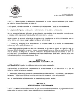 CÓDIGO CIVIL
FECHA DE ULTIMA REFORMA:
DEC. 80 P.O.103 BIS DEL 26 DE DICIEMBRE DE 2021.
341
ARTÍCULO 2872. Pagados los acreedores mencionados en los dos capítulos anteriores y con el valor
de todos los bienes que queden, se pagarán:
I.- Los gastos judiciales comunes, en los términos que establezca el Código de Procedimientos.
II.- Los gastos de rigurosa conservación y administración de los bienes concursados;
III.- Los gastos de funerales del deudor, proporcionados a su posición social, y también los de su mujer
e hijos que estén bajo su patria potestad y no tuviesen bienes propios;
IV.- Los gastos de la última enfermedad de las personas mencionadas en la fracción anterior, hechos
en los últimos seis meses que precedieron al día del fallecimiento.
V.- El crédito por alimentos fiados al deudor para su subsistencia y la de su familia, en los seis meses
anteriores a la formación del concurso;
VI.- La responsabilidad civil en la parte que comprende el pago de los gastos de curación o de los
funerales del ofendido y las pensiones que por concepto de alimentos se deban a sus familiares: En lo
que se refiere a la obligación de restituir, por tratarse de devoluciones de cosa ajena, no entra en
concurso, y por lo que toca a las otras indemnizaciones que se deban por el delito, pagaran como si se
tratara de acreedores comunes de cuarta clase.
CAPÍTULO V
ACREEDORES DE SEGUNDA CLASE
ARTÍCULO 2873. Pagados los créditos antes mencionados se pagarán:
I.- Los créditos de las personas comprendidas en las fracciones II, III y IV del artículo 2813, que no
hubieron exigido la hipoteca necesaria;
II.- Los créditos del erario que no estén comprendidos en el artículo 2858 y los créditos a que se refiere
la fracción V del artículo 2813 que no hayan sido garantizados en la forma allí prevenida;
III.- Los créditos de los establecimientos de beneficencia pública o privada.
CAPÍTULO VI
ACREEDORES DE TERCERA CLASE
ARTÍCULO 2874. Satisfechos los créditos de que se ha hablado anteriormente, se pagarán los créditos
que consten en escritura pública o en cualquier otro documento auténtico.
 