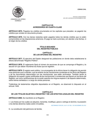 CÓDIGO CIVIL
FECHA DE ULTIMA REFORMA:
DEC. 80 P.O.103 BIS DEL 26 DE DICIEMBRE DE 2021.
342
CAPÍTULO VII
ACREEDORES DE CUARTA CLASE
ARTÍCULO 2875. Pagados los créditos enumerados en los capítulos que preceden, se pagarán los
créditos que consten en documento privado.
ARTÍCULO 2876. Con los bienes restantes serán pagados todos los demás créditos que no estén
comprendidos en las disposiciones anteriores. El pago se hará a prorrata y sin atender a las fechas, ni
al origen de los créditos.
TÍTULO SEGUNDO
DEL REGISTRO PÚBLICO
CAPÍTULO I
DE LAS OFICINAS DEL REGISTRO
ARTÍCULO 2877. El ejecutivo del Estado designará las poblaciones en donde deba establecerse la
oficina denominada "Registro Público".
ARTÍCULO 2878. El reglamento fijará el número de secciones de que se componga el Registro y la
sección en que deban inscribirse los títulos que se registren.
ARTÍCULO 2879. El registro será público. Los encargados de la oficina tienen la obligación de permitir
a las personas que lo soliciten, que se enteren de las inscripciones constantes en los libros del Registro
y de los documentos relacionados con las inscripciones, que estén archivados. También tienen la
obligación de expedir copias certificadas de las inscripciones o constancias que figuren en los libros del
Registro; así como certificaciones de no existir asientos de ninguna especie o de aspecto determinado,
sobre bienes señalados o a cargo de ciertas personas.
Tratándose de testamentos ológrafos depositados en el Registro, se observará lo dispuesto en el
artículo 1449.
CAPÍTULO II
DE LOS TÍTULOS SUJETOS A REGISTRO Y DE LOS EFECTOS LEGALES DEL REGISTRO
ARTÍCULO 2880. Se inscribirán en el Registro:
I.- Los títulos por los cuales se adquiera, transmita, modifique, grave o extinga el dominio, la posesión
o los demás derechos reales sobre inmuebles;
REFORMADO POR DEC. 04 P.O. 87 DEL 1 DE NOVIEMBRE DE 2018.
II.- La constitución del patrimonio de familia;
 