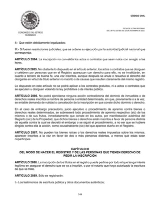CÓDIGO CIVIL
FECHA DE ULTIMA REFORMA:
DEC. 80 P.O.103 BIS DEL 26 DE DICIEMBRE DE 2021.
344
II.- Que estén debidamente legalizados;
III.- Si fueren resoluciones judiciales, que se ordene su ejecución por la autoridad judicial nacional que
corresponda;
ARTÍCULO 2884. La inscripción no convalida los actos o contratos que sean nulos con arreglo a las
leyes.
ARTÍCULO 2885. No obstante lo dispuesto en el artículo anterior, los actos o contratos que se otorguen
o celebren por personas que en el Registro aparezcan con derecho para ello, no se invalidarán, en
cuanto a tercero de buena fe, una vez inscritos, aunque después se anule o resuelva el derecho del
otorgante en virtud de título anterior no inscrito o de causas que resulten claramente del mismo registro.
Lo dispuesto en este artículo no se podrá aplicar a los contratos gratuitos, ni a actos o contratos que
se ejecuten u otorguen violando la ley prohibitiva o de interés público.
ARTÍCULO 2886. No podrá ejercitarse ninguna acción contradictoria del dominio de inmuebles o de
derechos reales inscritos a nombre de persona o entidad determinada, sin que, previamente o a la vez,
se entable demanda de nulidad o cancelación de la inscripción en que conste dicho dominio o derecho.
En el caso de embargo precautorio, juicio ejecutivo o procedimiento de apremio contra bienes o
derechos reales determinados, se sobreseerá todo procedimiento de apremio respectivo (sic) de los
mismos o de sus frutos, inmediatamente que conste en los autos, por manifestación auténtica del
Regisrto (sic) de la Propiedad, que dichos bienes o derechos están inscritos a favor de persona distinta
de aquella contra la cual se decretó el embargo o se siguió el procedimiento, a no ser que se hubiere
dirigido contra ella la acción, como cousahabiente (sic) del que aparece dueño en el Registro.
ARTÍCULO 2887. No pueden los bienes raíces o los derechos reales impuestos sobre los mismos,
aparecer inscritos a la vez en favor de dos o más personas distintas, a menos que estas sean
copartícipes.
CAPÍTULO III
DEL MODO DE HACER EL REGISTRO Y DE LAS PERSONAS QUE TIENEN DERECHO DE
PEDIR LA INSCRIPCIÓN
ARTÍCULO 2888. La inscripción de los títulos en el registro puede pedirse por todo el que tenga interés
legítimo en asegurar el derecho que se va a inscribir, o por el notario que haya autorizado la escritura
de que se trate.
ARTÍCULO 2889. Sólo se registrarán:
I.- Los testimonios de escritura pública y otros documentos auténticos;
 