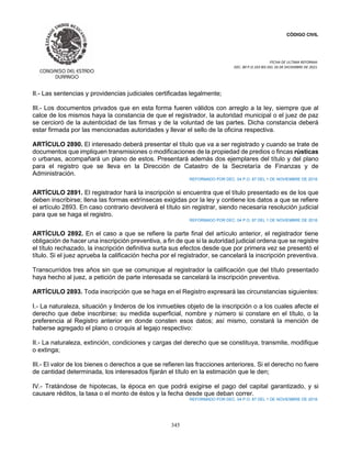 CÓDIGO CIVIL
FECHA DE ULTIMA REFORMA:
DEC. 80 P.O.103 BIS DEL 26 DE DICIEMBRE DE 2021.
345
II.- Las sentencias y providencias judiciales certificadas legalmente;
III.- Los documentos privados que en esta forma fueren válidos con arreglo a la ley, siempre que al
calce de los mismos haya la constancia de que el registrador, la autoridad municipal o el juez de paz
se cercioró de la autenticidad de las firmas y de la voluntad de las partes. Dicha constancia deberá
estar firmada por las mencionadas autoridades y llevar el sello de la oficina respectiva.
ARTÍCULO 2890. El interesado deberá presentar el título que va a ser registrado y cuando se trate de
documentos que impliquen transmisiones o modificaciones de la propiedad de predios o fincas rústicas
o urbanas, acompañará un plano de estos. Presentará además dos ejemplares del título y del plano
para el registro que se lleva en la Dirección de Catastro de la Secretaría de Finanzas y de
Administración.
REFORMADO POR DEC. 04 P.O. 87 DEL 1 DE NOVIEMBRE DE 2018.
ARTÍCULO 2891. El registrador hará la inscripción si encuentra que el título presentado es de los que
deben inscribirse; llena las formas extrínsecas exigidas por la ley y contiene los datos a que se refiere
el artículo 2893. En caso contrario devolverá el título sin registrar, siendo necesaria resolución judicial
para que se haga el registro.
REFORMADO POR DEC. 04 P.O. 87 DEL 1 DE NOVIEMBRE DE 2018.
ARTÍCULO 2892. En el caso a que se refiere la parte final del artículo anterior, el registrador tiene
obligación de hacer una inscripción preventiva, a fin de que si la autoridad judicial ordena que se registre
el título rechazado, la inscripción definitiva surta sus efectos desde que por primera vez se presentó el
título. Si el juez aprueba la calificación hecha por el registrador, se cancelará la inscripción preventiva.
Transcurridos tres años sin que se comunique al registrador la calificación que del título presentado
haya hecho al juez, a petición de parte interesada se cancelará la inscripción preventiva.
ARTÍCULO 2893. Toda inscripción que se haga en el Registro expresará las circunstancias siguientes:
I.- La naturaleza, situación y linderos de los inmuebles objeto de la inscripción o a los cuales afecte el
derecho que debe inscribirse; su medida superficial, nombre y número si constare en el título, o la
preferencia al Registro anterior en donde consten esos datos; así mismo, constará la mención de
haberse agregado el plano o croquis al legajo respectivo:
II.- La naturaleza, extinción, condiciones y cargas del derecho que se constituya, transmite, modifique
o extinga;
III.- El valor de los bienes o derechos a que se refieren las fracciones anteriores. Si el derecho no fuere
de cantidad determinada, los interesados fijarán el título en la estimación que le den;
IV.- Tratándose de hipotecas, la época en que podrá exigirse el pago del capital garantizado, y si
causare réditos, la tasa o el monto de éstos y la fecha desde que deban correr.
REFORMADO POR DEC. 04 P.O. 87 DEL 1 DE NOVIEMBRE DE 2018.
 