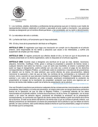 CÓDIGO CIVIL
FECHA DE ULTIMA REFORMA:
DEC. 80 P.O.103 BIS DEL 26 DE DICIEMBRE DE 2021.
346
V.- Los nombres, edades, domicilios y profesiones de las personas que por sí mismos o por medio de
representantes hubieren celebrado el contrato o ejecutado el acto sujeto a inscripción. Las personas
morales se designarán por el nombre oficial que lleven, y las sociedades, por su razón o denominación;
REFORMADO POR DEC. 04 P.O. 87 DEL 1 DE NOVIEMBRE DE 2018.
VI.- La naturaleza del acto o contrato.
VII.- La fecha del título y el funcionario que lo haya autorizado.
VIII.- El día y hora de la presentación del título en el Registro.
ARTÍCULO 2894. El registrador que haga una inscripción sin cumplir con lo dispuesto en el artículo
anterior, será responsable de los daños y perjuicios que cause a los interesados, y sufrirá una
suspensión de empleo por tres meses.
ARTÍCULO 2895. El registro producirá sus efectos desde el día y la hora en que el documento se
hubiese presentado en la oficina registradora, salvo lo dispuesto en el artículo siguiente.
ARTÍCULO 2896. Cuando vaya a otorgarse una escritura en la que se cree, declare, reconozca,
adquiera, transmita, modifique, limite, grave o extinga la propiedad o posesión de bienes raíces o
cualquier derecho real sobre los mismos, o que sin serlo sea inscribible, el notario o autoridad ante
quien se haga el otorgamiento, podrá solicitar por una sola vez y previo el pago de los derechos
correspondientes al Registro Público, un certificado sobre la existencia o inexistencia de gravámenes
en relación con la misma. En esta solicitud, que surtirá efectos de aviso pre-preventivo, deberá
mencionar la operación y bien de que se trate, los nombres de los contratantes y la indicación del
número, tomo y sección en que estuviere inscrita la propiedad en el Registro. El registrador, con esta
solicitud y sin cobro de derechos por este concepto, practicará inmediatamente la anotación de
presentación al margen de la inscripción de propiedad, anotación que tendrá una vigencia por un
término de treinta días hábiles a partir de la fecha de presentación de la solicitud.
PÁRRAFO REFORMADO POR DEC. 353 P.O. 46 BIS DE 6 DE DICIEMBRE DE 2012.
Una vez firmada la escritura que produzca cualquiera de las consecuencias mencionadas en el párrafo
precedente, haya habido o no aviso pre-preventivo, el notario ante quien se otorgó dará aviso preventivo
acerca de la operación de que se trate al Registro Público, y contendrá además de los datos
mencionados en el párrafo anterior, la fecha de la escritura y la de su firma. El registrador, con el aviso
citado y sin cobro de derecho alguno, practicará de inmediato la anotación de la presentación
correspondiente, la cual tendrá una vigencia de ciento veinte días hábiles a partir de la fecha de la firma
de la escritura. Si este se da dentro del término de treinta días a que se contrae el párrafo anterior, sus
efectos preventivos se retrotraerán a la fecha de presentación de la solicitud a que se refiere el mismo
párrafo; en caso contrario, sólo surtirá efectos desde la fecha en que fue presentado y según el número
de entrada que le corresponda.
PÁRRAFO REFORMADO POR DEC. 353 P.O. 46 BIS DE 6 DE DICIEMBRE DE 2012.
 