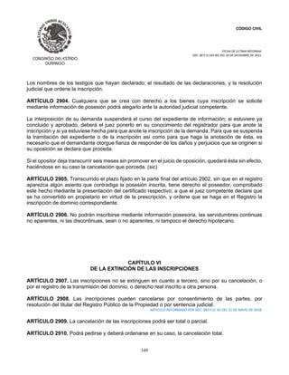 CÓDIGO CIVIL
FECHA DE ULTIMA REFORMA:
DEC. 80 P.O.103 BIS DEL 26 DE DICIEMBRE DE 2021.
349
Los nombres de los testigos que hayan declarado; el resultado de las declaraciones, y la resolución
judicial que ordene la inscripción.
ARTÍCULO 2904. Cualquiera que se crea con derecho a los bienes cuya inscripción se solicite
mediante información de posesión podrá alegarlo ante la autoridad judicial competente.
La interposición de su demanda suspenderá el curso del expediente de información; si estuviere ya
concluido y aprobado, deberá el juez ponerlo en su conocimiento del registrador para que anote la
inscripción y si ya estuviese hecha para que anote la inscripción de la demanda. Para que se suspenda
la tramitación del expediente o de la inscripción así como para que haga la anotación de ésta, es
necesario que el demandante otorgue fianza de responder de los daños y perjuicios que se originen si
su oposición se declara que proceda.
Si el opositor deja transcurrir seis meses sin promover en el juicio de oposición, quedará ésta sin efecto,
haciéndose en su caso la cancelación que porceda. (sic)
ARTÍCULO 2905. Transcurrido el plazo fijado en la parte final del artículo 2902, sin que en el registro
aparezca algún asiento que contradiga la posesión inscrita, tiene derecho el poseedor, comprobado
este hecho mediante la presentación del certificado respectivo, a que el juez competente declare que
se ha convertido en propietario en virtud de la prescripción, y ordene que se haga en el Registro la
inscripción de dominio correspondiente.
ARTÍCULO 2906. No podrán inscribirse mediante información posesoria, las servidumbres continuas
no aparentes, ni las discontinuas, sean o no aparentes, ni tampoco el derecho hipotecario.
CAPÍTULO VI
DE LA EXTINCIÓN DE LAS INSCRIPCIONES
ARTÍCULO 2907. Las inscripciones no se extinguen en cuanto a tercero, sino por su cancelación, o
por el registro de la transmisión del dominio, o derecho real inscrito a otra persona.
ARTÍCULO 2908. Las inscripciones pueden cancelarse por consentimiento de las partes, por
resolución del titular del Registro Público de la Propiedad o por sentencia judicial.
ARTICULO REFORMADO POR DEC. 383 P.O. 43 DEL 31 DE MAYO DE 2018.
ARTÍCULO 2909. La cancelación de las inscripciones podrá ser total o parcial.
ARTÍCULO 2910. Podrá pedirse y deberá ordenarse en su caso, la cancelación total.
 