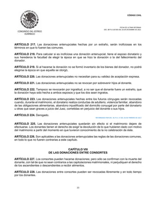 CÓDIGO CIVIL
FECHA DE ULTIMA REFORMA:
DEC. 80 P.O.103 BIS DEL 26 DE DICIEMBRE DE 2021.
35
ARTÍCULO 217. Las donaciones antenupciales hechas por un extraño, serán inoficiosas en los
términos en que lo fueren las comunes.
ARTÍCULO 218. Para calcular si es inoficiosa una donación antenupcial, tiene el esposo donatario y
sus herederos la facultad de elegir la época en que se hizo la donación o la del fallecimiento del
donador.
ARTÍCULO 219. Si al hacerse la donación no se formó inventario de los bienes del donador, no podrá
elegirse la época en que aquella se otorgó,
ARTÍCULO 220. Las donaciones antenupciales no necesitan para su validez de aceptación expresa.
ARTÍCULO 221. Las donaciones antenupciales no se revocan por sobrevenir hijos al donante.
ARTÍCULO 222. Tampoco se revocarán por ingratitud, a no ser que el donante fuere un extraño, que
la donación haya sido hecha a ambos esposos y que los dos sean ingratos.
ARTÍCULO 223. Las donaciones antenupciales hechas entre los futuros cónyuges serán revocadas
cuando, durante el matrimonio, el donatario realiza conductas de adulterio, violencia familiar, abandono
de las obligaciones alimentarias, abandono injustificado del domicilio conyugal por parte del donatario
u otras que sean graves a juicio del Juez, cometidas en perjuicio del donante o sus hijos.
ARTÍCULO 224. Derogado.
REFORMADO POR DEC. 81 P.O. 17 DEL 26 DE FEBRERO DE 2017
ARTÍCULO 225. Las donaciones antenupciales quedarán sin efecto si el matrimonio dejare de
efectuarse. Los donantes tienen el derecho de exigir la devolución de lo que hubieren dado con motivo
del matrimonio a partir del momento en que tuvieron conocimiento de la no celebración de éste.
ARTÍCULO 226. Son aplicables a las donaciones antenupciales las reglas de las donaciones comunes,
en todo lo que no fueren contrarias a este capítulo.
CAPÍTULO VIII
DE LAS DONACIONES ENTRE CONSORTES
ARTÍCULO 227. Los consortes pueden hacerse donaciones; pero sólo se confirman con la muerte del
donante, con tal de que no sean contrarios a las capitulaciones matrimoniales, ni perjudiquen el derecho
de los ascendientes o descendientes a recibir alimentos.
ARTÍCULO 228. Las donaciones entre consortes pueden ser revocadas libremente y en todo tiempo
por los donantes.
 