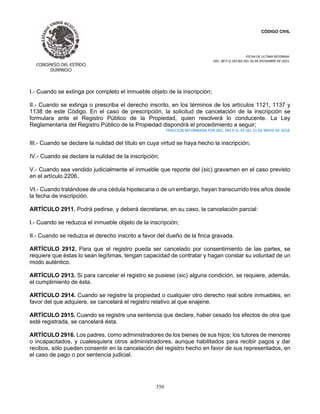 CÓDIGO CIVIL
FECHA DE ULTIMA REFORMA:
DEC. 80 P.O.103 BIS DEL 26 DE DICIEMBRE DE 2021.
350
I.- Cuando se extinga por completo el inmueble objeto de la inscripción;
II.- Cuando se extinga o prescriba el derecho inscrito, en los términos de los artículos 1121, 1137 y
1138 de este Código. En el caso de prescripción, la solicitud de cancelación de la inscripción se
formulara ante el Registro Público de la Propiedad, quien resolverá lo conducente. La Ley
Reglamentaria del Registro Público de la Propiedad dispondrá el procedimiento a seguir;
FRACCION REFORMADA POR DEC. 383 P.O. 43 DEL 31 DE MAYO DE 2018.
III.- Cuando se declare la nulidad del título en cuya virtud se haya hecho la inscripción;
IV.- Cuando se declare la nulidad de la inscripción;
V.- Cuando sea vendido judicialmente el inmueble que reporte del (sic) gravamen en el caso previsto
en el artículo 2206.
VI.- Cuando tratándose de una cédula hipotecaria o de un embargo, hayan transcurrido tres años desde
la fecha de inscripción.
ARTÍCULO 2911. Podrá pedirse, y deberá decretarse, en su caso, la cancelación parcial:
I.- Cuando se reduzca el inmueble objeto de la inscripción;
II.- Cuando se reduzca el derecho inscrito a favor del dueño de la finca gravada.
ARTÍCULO 2912. Para que el registro pueda ser cancelado por consentimiento de las partes, se
requiere que éstas lo sean legítimas, tengan capacidad de contratar y hagan constar su voluntad de un
modo auténtico.
ARTÍCULO 2913. Si para cancelar el registro se pusiese (sic) alguna condición, se requiere, además,
el cumplimiento de ésta.
ARTÍCULO 2914. Cuando se registre la propiedad o cualquier otro derecho real sobre inmuebles, en
favor del que adquiere, se cancelará el registro relativo al que enajene.
ARTÍCULO 2915. Cuando se registre una sentencia que declare, haber cesado los efectos de otra que
esté registrada, se cancelará ésta.
ARTÍCULO 2916. Los padres, como administradores de los bienes de sus hijos; los tutores de menores
o incapacitados, y cualesquiera otros administradores, aunque habilitados para recibir pagos y dar
recibos, sólo pueden consentir en la cancelación del registro hecho en favor de sus representados, en
el caso de pago o por sentencia judicial.
 