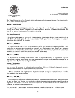 CÓDIGO CIVIL
FECHA DE ULTIMA REFORMA:
DEC. 80 P.O.103 BIS DEL 26 DE DICIEMBRE DE 2021.
352
Sus disposiciones regirán los efectos jurídicos de los actos anteriores a su vigencia, si con su aplicación
no se violan derechos adquiridos.
ARTÍCULO TERCERO
La capacidad jurídica de las personas se rige por lo dispuesto en este Código, aun cuando modifique
o quite la que antes gozaba; pero los actos consumados por personas capaces quedan firmes, aun
cuando se vuelvan incapaces conforme a la presente ley.
ARTÍCULO CUARTO
Los tutores y los albaceas ya nombrados, garantizarán su manejo de acuerdo con las disposiciones de
este Código, dentro del plazo de seis meses contados desde que entre en vigor, so pena de que sean
removidos de su cargo, si no lo hacen.
ARTÍCULO QUINTO
Las disposiciones de este Código se aplicarán a los plazos que están corriendo para prescribir, hacer
declaraciones de ausencia, presunciones de muerte, o para cualquiera otro acto jurídico, pero el tiempo
transcurrido se computará aumentándolo o disminuyéndolo en la misma proporción en que se haya
aumentado o disminuido el nuevo término fijado por la presente ley.
ARTÍCULO SEXTO
Las disposiciones del Código Civil anterior sobre el Registro Público y su reglamento, seguirán
aplicándose en todo lo que no sean contrarias a las prevenciones del presente Código, mientras no se
expida el nuevo Reglamento del Registro Público.
ARTÍCULO SÉPTIMO
Los contratos de censo y de anticresis celebrados bajo el impero (sic) de la legislación anterior,
continuarán regidos por las disposiciones de esa legislación.
La dote ya constituida está regida por las disposiciones de la ley bajo la que se constituyó y por las
estipulaciones del contrato relativo.
ARTÍCULO OCTAVO
Queda abrogada la legislación civil anterior y las leyes que se hayan expedido sobre la materia común
de que se ocupa este Código; pero continuarán aplicándose transitoriamente las disposiciones de la
legislación civil anterior cuando así lo expresa la presente ley o cuando su aplicación sea necesaria
para que no se violen derechos adquiridos.
El C. Gobernador Constitucional Substituto del Estado, dispondrá se publique, circule y observe.
 