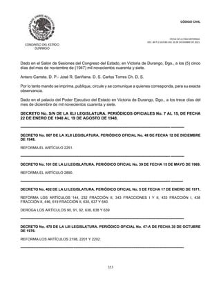 CÓDIGO CIVIL
FECHA DE ULTIMA REFORMA:
DEC. 80 P.O.103 BIS DEL 26 DE DICIEMBRE DE 2021.
353
Dado en el Salón de Sesiones del Congreso del Estado, en Victoria de Durango, Dgo., a los (5) cinco
días del mes de noviembre de (1947) mil novecientos cuarenta y siete.
Antero Carrete. D. P.- José R. Sariñana. D. S. Carlos Torres Ch. D. S.
Por lo tanto mando se imprima, publique, circule y se comunique a quienes corresponda, para su exacta
observancia.
Dado en el palacio del Poder Ejecutivo del Estado en Victoria de Durango, Dgo., a los trece días del
mes de diciembre de mil novecientos cuarenta y siete.
DECRETO No. S/N DE LA XLI LEGISLATURA. PERIÓDICOS OFICIALES No. 7 AL 15, DE FECHA
22 DE ENERO DE 1948 AL 19 DE AGOSTO DE 1948.
----------------------------------------------------------------------------------------------------------------------------- -----------
DECRETO No. 067 DE LA XLII LEGISLATURA, PERIÓDICO OFICIAL No. 48 DE FECHA 12 DE DICIEMBRE
DE 1948.
REFORMA EL ARTÍCULO 2251.
----------------------------------------------------------------------------------------------------------------------------- -----------
DECRETO No. 101 DE LA LI LEGISLATURA. PERIÓDICO OFICIAL No. 39 DE FECHA 15 DE MAYO DE 1969.
REFORMA EL ARTÍCULO 2890.
----------------------------------------------------------------------------------------------------------------------------- ----------
DECRETO No. 402 DE LA LI LEGISLATURA. PERIÓDICO OFICIAL No. 5 DE FECHA 17 DE ENERO DE 1971.
REFORMA LOS ARTÍCULOS 144, 232 FRACCIÓN II, 343 FRACCIONES I Y II, 433 FRACCIÓN I, 438
FRACCIÓN II, 446, 619 FRACCIÓN II, 635, 637 Y 640.
DEROGA LOS ARTÍCULOS 90, 91, 92, 636, 638 Y 639
----------------------------------------------------------------------------------------------------------------------------------------
DECRETO No. 470 DE LA LIII LEGISLATURA. PERIÓDICO OFICIAL No. 47-A DE FECHA 30 DE OCTUBRE
DE 1976.
REFORMA LOS ARTÍCULOS 2198, 2201 Y 2202.
----------------------------------------------------------------------------------------------------------------------------------------
 