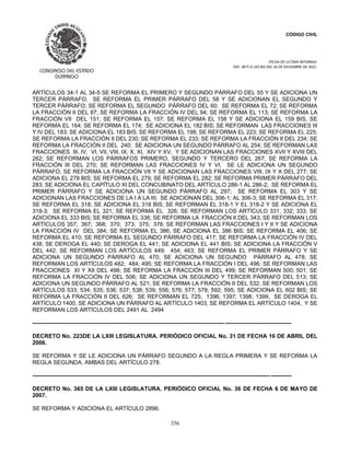 CÓDIGO CIVIL
FECHA DE ULTIMA REFORMA:
DEC. 80 P.O.103 BIS DEL 26 DE DICIEMBRE DE 2021.
356
ARTÍCULOS 34-1 AL 34-5 SE REFORMA EL PRIMERO Y SEGUNDO PÁRRAFO DEL 55 Y SE ADICIONA UN
TERCER PÁRRAFO; SE REFORMA EL PRIMER PÁRRAFO DEL 58 Y SE ADICIONAN EL SEGUNDO Y
TERCER PÁRRAFO; SE REFORMA EL SEGUNDO PÁRRAFO DEL 60; SE REFORMA EL 72; SE REFORMA
LA FRACCIÓN II DEL 87; SE REFORMA LA FRACCIÓN IV DEL 94; SE REFORMA EL 113; SE REFORMA LA
FRACCIÓN VII DEL 151; SE REFORMA EL 157; SE REFORMA EL 158 Y SE ADICIONA EL 159 BIS, SE
REFORMA EL 164; SE REFORMA EL 174; SE ADICIONA EL 182 BIS; SE REFORMAN LAS FRACCIONES III
Y IV DEL 183; SE ADICIONA EL 183 BIS; SE REFORMA EL 198; SE REFORMA EL 223; SE REFORMA EL 225;
SE REFORMA LA FRACCIÓN II DEL 230; SE REFORMA EL 233; SE REFORMA LA FRACCIÓN II DEL 234; SE
REFORMA LA FRACCIÓN II DEL 240; SE ADICIONA UN SEGUNDO PÁRRAFO AL 254; SE REFORMAN LAS
FRACCIONES III, IV, VI, VII, VIII, IX, X, XI, XIV Y XV, Y SE ADICIONAN LAS FRACCIONES XVII Y XVIII DEL
262; SE REFORMAN LOS PÁRRAFOS PRIMERO, SEGUNDO Y TERCERO DEL 267; SE REFORMA LA
FRACCIÓN III DEL 270; SE REFORMAN LAS FRACCIONES IV Y VI, SE LE ADICIONA UN SEGUNDO
PÁRRAFO, SE REFORMA LA FRACCIÓN VII Y SE ADICIONAN LAS FRACCIONES VIII, IX Y X DEL 277; SE
ADICIONA EL 278 BIS; SE REFORMA EL 279; SE REFORMA EL 282; SE REFORMA PRIMER PÁRRAFO DEL
283; SE ADICIONA EL CAPÍTULO XI DEL CONCUBINATO DEL ARTÍCULO 286-1 AL 286-2; SE REFORMA EL
PRIMER PÁRRAFO Y SE ADICIONA UN SEGUNDO PÁRRAFO AL 297; SE REFORMA EL 303 Y SE
ADICIONAN LAS FRACCIONES DE LA I A LA III; SE ADICIONAN DEL 306-1; AL 306-3; SE REFORMA EL 317;
SE REFORMA EL 318; SE ADICIONA EL 318 BIS; SE REFORMAN EL 318-1 Y EL 318-2 Y SE ADICIONA EL
318-3; SE REFORMA EL 321; SE REFORMA EL 326; SE REFORMAN LOS ARTÍCULO 331; 332; 333; SE
ADICIONA EL 333 BIS; SE REFORMA EL 336; SE REFORMA LA FRACCIÓN II DEL 343; SE REFORMAN LOS
ARTÍCULOS 357; 367; 368; 370; 373; 375; 376; SE REFORMAN LAS FRACCIONES I Y II Y SE ADICIONA
LA FRACCIÓN IV DEL 384; SE REFORMA EL 386; SE ADICIONA EL 386 BIS; SE REFORMA EL 406; SE
REFORMA EL 410; SE REFORMA EL SEGUNDO PÁRRAFO DEL 417; SE REFORMA LA FRACCIÓN IV DEL
438; SE DEROGA EL 440; SE DEROGA EL 441; SE ADICIONA EL 441 BIS; SE ADICIONA LA FRACCIÓN V
DEL 442; SE REFORMAN LOS ARTÍCULOS 449; 454; 463; SE REFORMA EL PRIMER PÁRRAFO Y SE
ADICIONA UN SEGUNDO PÁRRAFO AL 470; SE ADICIONA UN SEGUNDO PÁRRAFO AL 478; SE
REFORMAN LOS ARTÍCULOS 482; 484; 495; SE REFORMA LA FRACCIÓN I DEL 496; SE REFORMAN LAS
FRACCIONES XI Y XII DEL 498; SE REFORMA LA FRACCIÓN III DEL 499; SE REFORMAN 500; 501; SE
REFORMA LA FRACCIÓN IV DEL 506; SE ADICIONA UN SEGUNDO Y TERCER PÁRRAFO DEL 513; SE
ADICIONA UN SEGUNDO PÁRRAFO AL 521; SE REFORMA LA FRACCIÓN II DEL 532; SE REFORMAN LOS
ARTÍCULOS 533; 534; 535; 536; 537; 538; 539; 556; 576; 577; 578; 592; 595; SE ADICIONA EL 602 BIS; SE
REFORMA LA FRACCIÓN II DEL 626; SE REFORMAN EL 725; 1396; 1397; 1398; 1399, SE DEROGA EL
ARTÍCULO 1400, SE ADICIONA UN PÁRRAFO AL ARTÍCULO 1403, SE REFORMA EL ARTÍCULO 1404, Y SE
REFORMAN LOS ARTÍCULOS DEL 2491 AL 2494
----------------------------------------------------------------------------------------------------------------------------------------
DECRETO No. 223DE LA LXIII LEGISLATURA. PERIÓDICO OFICIAL No. 31 DE FECHA 16 DE ABRIL DEL
2006.
SE REFORMA Y SE LE ADICIONA UN PÁRRAFO SEGUNDO A LA REGLA PRIMERA Y SE REFORMA LA
REGLA SEGUNDA, AMBAS DEL ARTÍCULO 278.
----------------------------------------------------------------------------------------------------------------------------- -----------
DECRETO No. 365 DE LA LXIII LEGISLATURA. PERIÓDICO OFICIAL No. 36 DE FECHA 6 DE MAYO DE
2007.
SE REFORMA Y ADICIONA EL ARTÍCULO 2896.
 
