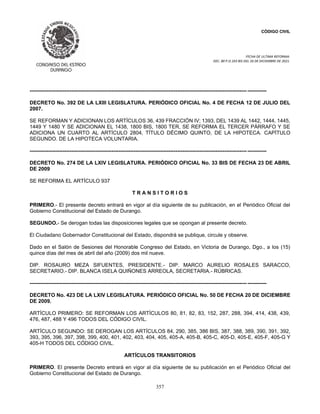 CÓDIGO CIVIL
FECHA DE ULTIMA REFORMA:
DEC. 80 P.O.103 BIS DEL 26 DE DICIEMBRE DE 2021.
357
----------------------------------------------------------------------------------------------------------------------------- -----------
DECRETO No. 392 DE LA LXIII LEGISLATURA. PERIÓDICO OFICIAL No. 4 DE FECHA 12 DE JULIO DEL
2007.
SE REFORMAN Y ADICIONAN LOS ARTÍCULOS 36, 439 FRACCIÓN IV; 1393, DEL 1439 AL 1442, 1444, 1445,
1449 Y 1480 Y SE ADICIONAN EL 1438, 1800 BIS, 1800 TER, SE REFORMA EL TERCER PÁRRAFO Y SE
ADICIONA UN CUARTO AL ARTÍCULO 2804, TÍTULO DÉCIMO QUINTO, DE LA HIPOTECA. CAPÍTULO
SEGUNDO. DE LA HIPOTECA VOLUNTARIA.
----------------------------------------------------------------------------------------------------------------------------- -----------
DECRETO No. 274 DE LA LXIV LEGISLATURA. PERIÓDICO OFICIAL No. 33 BIS DE FECHA 23 DE ABRIL
DE 2009
SE REFORMA EL ARTÍCULO 937
T R A N S I T O R I O S
PRIMERO.- El presente decreto entrará en vigor al día siguiente de su publicación, en el Periódico Oficial del
Gobierno Constitucional del Estado de Durango.
SEGUNDO.- Se derogan todas las disposiciones legales que se opongan al presente decreto.
El Ciudadano Gobernador Constitucional del Estado, dispondrá se publique, circule y observe.
Dado en el Salón de Sesiones del Honorable Congreso del Estado, en Victoria de Durango, Dgo., a los (15)
quince días del mes de abril del año (2009) dos mil nueve.
DIP. ROSAURO MEZA SIFUENTES, PRESIDENTE.- DIP. MARCO AURELIO ROSALES SARACCO,
SECRETARIO.- DIP. BLANCA ISELA QUIÑONES ARREOLA, SECRETARIA.- RÚBRICAS.
----------------------------------------------------------------------------------------------------------------------------- -----------
DECRETO No. 423 DE LA LXIV LEGISLATURA. PERIÓDICO OFICIAL No. 50 DE FECHA 20 DE DICIEMBRE
DE 2009.
ARTÍCULO PRIMERO: SE REFORMAN LOS ARTÍCULOS 80, 81, 82, 83, 152, 287, 288, 394, 414, 438, 439,
476, 487, 488 Y 496 TODOS DEL CÓDIGO CIVIL.
ARTÍCULO SEGUNDO: SE DEROGAN LOS ARTÍCULOS 84, 290, 385, 386 BIS, 387, 388, 389, 390, 391, 392,
393, 395, 396, 397, 398, 399, 400, 401, 402, 403, 404, 405, 405-A, 405-B, 405-C, 405-D, 405-E, 405-F, 405-G Y
405-H TODOS DEL CÓDIGO CIVIL.
ARTÍCULOS TRANSITORIOS
PRIMERO. El presente Decreto entrará en vigor al día siguiente de su publicación en el Periódico Oficial del
Gobierno Constitucional del Estado de Durango.
 