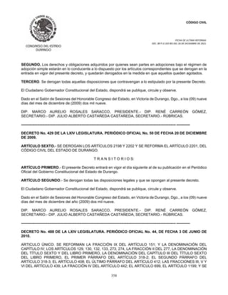CÓDIGO CIVIL
FECHA DE ULTIMA REFORMA:
DEC. 80 P.O.103 BIS DEL 26 DE DICIEMBRE DE 2021.
358
SEGUNDO. Los derechos y obligaciones adquiridos por quienes sean partes en adopciones bajo el régimen de
adopción simple estarán en lo conducente a lo dispuesto por los artículos correspondientes que se derogan en la
entrada en vigor del presente decreto, y quedarán derogados en la medida en que aquellos queden agotados.
TERCERO. Se derogan todas aquellas disposiciones que contravengan a lo estipulado por la presente Decreto.
El Ciudadano Gobernador Constitucional del Estado, dispondrá se publique, circule y observe.
Dado en el Salón de Sesiones del Honorable Congreso del Estado, en Victoria de Durango, Dgo., a los (09) nueve
días del mes de diciembre de (2009) dos mil nueve.
DIP. MARCO AURELIO ROSALES SARACCO, PRESIDENTE.- DIP. RENÉ CARREÓN GÓMEZ,
SECRETARIO.- DIP. JULIO ALBERTO CASTAÑEDA CASTAÑEDA, SECRETARIO.- RÚBRICAS.
----------------------------------------------------------------------------------------------------------------------------- -----------
DECRETO No. 429 DE LA LXIV LEGISLATURA. PERIÓDICO OFICIAL No. 50 DE FECHA 20 DE DICIEMBRE
DE 2009.
ARTÍCULO SEXTO.- SE DEROGAN LOS ARTÍCULOS 2198 Y 2202 Y SE REFORMA EL ARTÍCULO 2201, DEL
CÓDIGO CIVIL DEL ESTADO DE DURANGO.
T R A N S I T O R I O S:
ARTÍCULO PRIMERO.- El presente Decreto entrará en vigor el día siguiente al de su publicación en el Periódico
Oficial del Gobierno Constitucional del Estado de Durango.
ARTÍCULO SEGUNDO.- Se derogan todas las disposiciones legales y que se opongan al presente decreto.
El Ciudadano Gobernador Constitucional del Estado, dispondrá se publique, circule y observe.
Dado en el Salón de Sesiones del Honorable Congreso del Estado, en Victoria de Durango, Dgo., a los (09) nueve
días del mes de diciembre del año (2009) dos mil nueve.
DIP. MARCO AURELIO ROSALES SARACCO, PRESIDENTE.- DIP. RENÉ CARREÓN GÓMEZ,
SECRETARIO.- DIP. JULIO ALBERTO CASTAÑEDA CASTAÑEDA, SECRETARIO.- RÚBRICAS.
----------------------------------------------------------------------------------------------------------------------------- -----------
DECRETO No. 488 DE LA LXIV LEGISLATURA. PERIÓDICO OFICIAL No. 44, DE FECHA 3 DE JUNIO DE
2010.
ARTICULO ÚNICO. SE REFORMAN LA FRACCIÓN IX DEL ARTÍCULO 151; Y LA DENOMINACIÓN DEL
CAPÍTULO IV; LOS ARTÍCULOS 129, 130, 132, 133, 273, 274, LA FRACCIÓN II DEL 277, LA DENOMINACIÓN
DEL TÍTULO SEXTO Y DEL LIBRO PRIMERO, LA DENOMINACIÓN DEL CAPÍTULO III DEL TÍTULO SEXTO
DEL LIBRO PRIMERO, EL PRIMER PÁRRAFO DEL ARTÍCULO 318-2; EL SEGUNDO PÁRRAFO DEL
ARTÍCULO 318-3; EL ARTÍCULO 408; EL ÚLTIMO PÁRRAFO DEL ARTÍCULO 412; LAS FRACCIONES III, V Y
VI DEL ARTÍCULO 439; LA FRACCIÓN IV DEL ARTÍCULO 442; EL ARTÍCULO 699, EL ARTÍCULO 1199; Y SE
 
