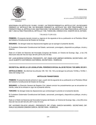 CÓDIGO CIVIL
FECHA DE ULTIMA REFORMA:
DEC. 80 P.O.103 BIS DEL 26 DE DICIEMBRE DE 2021.
359
ADICIONAN LOS ARTÍCULOS 133-BIS, 133 BIS1, UN TERCER PÁRRAFO AL ARTÍCULO 297, UN SEGUNDO
PÁRRAFO AL ARTÍCULO 299, UN SEGUNDO PÁRRAFO AL ARTÍCULO 302, DOS FRACCIONES Y UN
PÁRRAFO FINAL AL ARTÍCULO 439, UNA FRACCIÓN Y SE RECORRE LA ÚLTIMA FRACCIÓN AL ARTÍCULO
498 Y UNA ÚLTIMA FRACCIÓN AL ARTÍCULO 1199, TODOS DEL CÓDIGO CIVIL VIGENTE EN EL ESTADO.
T R A N S I T O R I O S
PRIMERO.- El presente decreto iniciará su vigencia el día siguiente al de su publicación en el Periódico Oficial
del Gobierno Constitucional del Estado de Durango.
SEGUNDO.- Se derogan todas las disposiciones legales que se opongan al presente decreto.
El Ciudadano Gobernador Constitucional del Estado, sancionará, promulgará y dispondrá se publique, circule y
observe.
Dado en el Salón de Sesiones del Honorable Congreso del Estado, en Victoria de Durango, Dgo., a los (19)
diecinueve días del mes de mayo del año (2010) dos mil diez.
DIP. JUAN MORENO ESPINOZA, PRESIDENTE.- DIP. OMAR JOSÉ JIMÉNEZ HERRERA, SECRETARIO.- DIP.
JULIO ALBERTO CASTAÑEDA CASTAÑEDA, SECRETARIO.- RÚBRICAS.
----------------------------------------------------------------------------------------------------------------------------- --------
DECRETO No. 089 DE LA LXV LEGISLATURA. PERIÓDICO OFICIAL No.28 DE FECHA 7 DE ABRIL DE 2011.
ARTÍCULO ÚNICO.- Se reforman los artículos 129, 130, 132, 133 y se derogan los artículos 133 Bis y 133 Bis 1,
todos del Código Civil.
ARTÍCULOS TRANSITORIOS
PRIMERO. El presente decreto entrará en vigor, a partir del día siguiente de su publicación en el Periódico Oficial
del Gobierno Constitucional del Estado de Durango.
SEGUNDO. La Dirección General del Registro Civil, deberá concluir los procedimientos que se encuentren en
trámite, antes de la entrada en vigor de la presente reforma.
TERCERO. Se derogan todas las disposiciones que contravengan lo previsto en el presente decreto.
El Ciudadano Gobernador Constitucional del Estado, sancionará, promulgará y dispondrá se publique, circule y
observe.
Dado en el Salón de Sesiones del Honorable Congreso del Estado, en Victoria de Durango, Dgo., a los (05) cinco
días del mes de abril del año (2011) dos mil once.
DIP. ALEONSO PALACIO JAQUEZ.- PRESIDENTE, DIP. OTNIEL GARCÍA NAVARRO.- SECRETARIO, DIP.
KARLA ALEJANDRA ZAMORA GARCÍA.-SECRETARIA.- RÚBRICAS.
----------------------------------------------------------------------------------------------------------------------------- --------
 