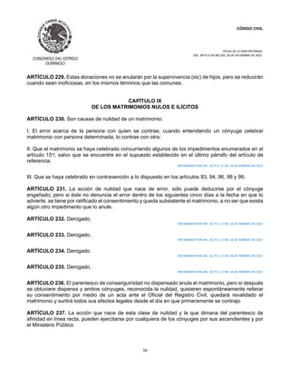 CÓDIGO CIVIL
FECHA DE ULTIMA REFORMA:
DEC. 80 P.O.103 BIS DEL 26 DE DICIEMBRE DE 2021.
36
ARTÍCULO 229. Estas donaciones no se anularán por la supervivencia (sic) de hijos, pero se reducirán
cuando sean inoficiosas, en los mismos términos que las comunes.
CAPÍTULO IX
DE LOS MATRIMONIOS NULOS E ILÍCITOS
ARTÍCULO 230. Son causas de nulidad de un matrimonio:
I. El error acerca de la persona con quien se contrae, cuando entendiendo un cónyuge celebrar
matrimonio con persona determinada, lo contrae con otra;
II. Que el matrimonio se haya celebrado concurriendo algunos de los impedimentos enumerados en el
artículo 151; salvo que se encuentre en el supuesto establecido en el último párrafo del artículo de
referencia.
REFORMADO POR DEC. 81 P.O. 17 DEL 26 DE FEBRERO DE 2017
III. Que se haya celebrado en contravención a lo dispuesto en los artículos 93, 94, 96, 98 y 99.
ARTÍCULO 231. La acción de nulidad que nace de error, sólo puede deducirse por el cónyuge
engañado; pero si éste no denuncia el error dentro de los siguientes cinco días a la fecha en que lo
advierte, se tiene por ratificado el consentimiento y queda subsistente el matrimonio, a no ser que exista
algún otro impedimento que lo anule.
ARTÍCULO 232. Derogado.
REFORMADO POR DEC. 81 P.O. 17 DEL 26 DE FEBRERO DE 2017
ARTÍCULO 233. Derogado.
REFORMADO POR DEC. 81 P.O. 17 DEL 26 DE FEBRERO DE 2017
ARTÍCULO 234. Derogado.
REFORMADO POR DEC. 81 P.O. 17 DEL 26 DE FEBRERO DE 2017
ARTÍCULO 235. Derogado.
REFORMADO POR DEC. 81 P.O. 17 DEL 26 DE FEBRERO DE 2017
ARTÍCULO 236. El parentesco de consanguinidad no dispensado anula el matrimonio, pero si después
se obtuviere dispensa y ambos cónyuges, reconocida la nulidad, quisieren espontáneamente reiterar
su consentimiento por medio de un acta ante el Oficial del Registro Civil, quedará revalidado el
matrimonio y surtirá todos sus efectos legales desde el día en que primeramente se contrajo
ARTÍCULO 237. La acción que nace de esta clase de nulidad y la que dimana del parentesco de
afinidad en línea recta, pueden ejercitarse por cualquiera de los cónyuges por sus ascendientes y por
el Ministerio Público.
 