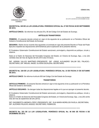 CÓDIGO CIVIL
FECHA DE ULTIMA REFORMA:
DEC. 80 P.O.103 BIS DEL 26 DE DICIEMBRE DE 2021.
360
DECRETO No. 305 DE LA LXV LEGISLATURA. PERIÓDICO OFICIAL No. 27 DE FECHA 30 DE SEPTIEMBRE
DE 2012.
ARTÍCULO ÚNICO.- Se reforman los artículos 55 y 56 del Código Civil del Estado de Durango.
ARTÍCULOS TRANSITORIOS
PRIMERO.- El presente decreto entrará en vigor el día siguiente de su publicación en el Periódico Oficial del
Gobierno Constitucional del Estado de Durango.
SEGUNDO.- Dentro de los noventa días siguientes a la entrada en vigor del presente Decreto el Titular del Poder
Ejecutivo expedirá las disposiciones administrativas para la aplicación de la presente reforma.
El Ciudadano Gobernador Constitucional del Estado sancionará, promulgará y dispondrá se publique, circule y
observe.
Dado en el Salón de Sesiones del Honorable Congreso del Estado, en Victoria de Durango, Dgo., a los (22)
veintidós días del mes de Agosto del año 2012 (dos mil doce).
DIP. ADRIÁN VALLES MARTÍNEZ.-PRESIDENTE, DIP. JORGE ALEJANDRO SALUM DEL PALACIO.-
SECRETARIO, DIP. MIGUEL ÁNGEL OLVERA ESCALERA.-SECRETARIO.
----------------------------------------------------------------------------------------------------------------------------- --------
DECRETO No. 328 DE LA LXV LEGISLATURA. PERIÓDICO OFICIAL No. 33 DE FECHA 21 DE OCTUBRE
DE 2012.
ARTÍCULO ÚNICO. Se reforma el artículo 920 del Código Civil del Estado de Durango.
TRANSITORIOS
ARTICULO PRIMERO.- El presente Decreto entrará en vigor el día siguiente al de su publicación en el Periódico
Oficial del Gobierno del Estado.
ARTÍCULO SEGUNDO.- Se derogan todas las disposiciones legales en lo que se opongan al presente decreto.
El Ciudadano Gobernador Constitucional del Estado sancionará, promulgará y dispondrá se publique, circule y
observe.
Dado en el Salón de Sesiones del Honorable Congreso del Estado, en Victoria de Durango, Dgo., a los (20) veinte
días del mes de septiembre del año (2012).
DIP. DAGOBERTO LIMONES LÓPEZ.-PRESIDENTE, DIP. ELIA MARÍA MORELOS FAVELA.-SECRETARIA,
DIP. ALEONSO PALACIO JAQUEZ.-SECRETARIO. RÚBRICAS.
----------------------------------------------------------------------------------------------------------------------------- ------
DECRETO No. 353 DE LA LXV LEGISLATURA. PERIÓDICO OFICIAL No. 46 BIS DE FECHA 6 DE
DICIEMBRE DE 2012.
 