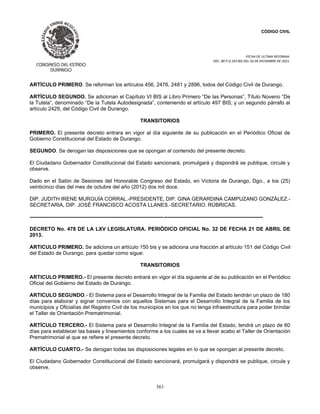 CÓDIGO CIVIL
FECHA DE ULTIMA REFORMA:
DEC. 80 P.O.103 BIS DEL 26 DE DICIEMBRE DE 2021.
361
ARTÍCULO PRIMERO. Se reforman los artículos 456, 2476, 2481 y 2896, todos del Código Civil de Durango.
ARTÍCULO SEGUNDO. Se adicionan el Capítulo VI BIS al Libro Primero “De las Personas”, Título Noveno “De
la Tutela”, denominado “De la Tutela Autodesignada”, conteniendo el artículo 497 BIS; y un segundo párrafo al
artículo 2429, del Código Civil de Durango.
TRANSITORIOS
PRIMERO. El presente decreto entrara en vigor al día siguiente de su publicación en el Periódico Oficial de
Gobierno Constitucional del Estado de Durango.
SEGUNDO. Se derogan las disposiciones que se opongan al contenido del presente decreto.
El Ciudadano Gobernador Constitucional del Estado sancionará, promulgará y dispondrá se publique, circule y
observe.
Dado en el Salón de Sesiones del Honorable Congreso del Estado, en Victoria de Durango, Dgo., a los (25)
veinticinco días del mes de octubre del año (2012) dos mil doce.
DIP. JUDITH IRENE MURGUÍA CORRAL.-PRESIDENTE, DIP. GINA GERARDINA CAMPUZANO GONZÁLEZ.-
SECRETARIA, DIP. JOSÉ FRANCISCO ACOSTA LLANES.-SECRETARIO. RÚBRICAS.
--------------------------------------------------------------------------------------------------------------------------------------
DECRETO No. 478 DE LA LXV LEGISLATURA. PERIÓDICO OFICIAL No. 32 DE FECHA 21 DE ABRIL DE
2013.
ARTICULO PRIMERO. Se adiciona un artículo 150 bis y se adiciona una fracción al artículo 151 del Código Civil
del Estado de Durango, para quedar como sigue:
TRANSITORIOS
ARTICULO PRIMERO.- El presente decreto entrará en vigor el día siguiente al de su publicación en el Periódico
Oficial del Gobierno del Estado de Durango.
ARTICULO SEGUNDO.- El Sistema para el Desarrollo Integral de la Familia del Estado tendrán un plazo de 180
días para elaborar y signar convenios con aquellos Sistemas para el Desarrollo Integral de la Familia de los
municipios y Oficialías del Registro Civil de los municipios en los que no tenga infraestructura para poder brindar
el Taller de Orientación Prematrimonial.
ARTÍCULO TERCERO.- El Sistema para el Desarrollo Integral de la Familia del Estado, tendrá un plazo de 60
días para establecer las bases y lineamientos conforme a los cuales se va a llevar acabo el Taller de Orientación
Prematrimonial al que se refiere el presente decreto.
ARTÍCULO CUARTO.- Se derogan todas las disposiciones legales en lo que se opongan al presente decreto.
El Ciudadano Gobernador Constitucional del Estado sancionará, promulgará y dispondrá se publique, circule y
observe.
 