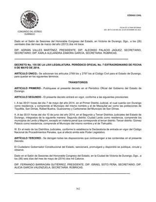 CÓDIGO CIVIL
FECHA DE ULTIMA REFORMA:
DEC. 80 P.O.103 BIS DEL 26 DE DICIEMBRE DE 2021.
362
Dado en el Salón de Sesiones del Honorable Congreso del Estado, en Victoria de Durango, Dgo., a los (26)
veintiséis días del mes de marzo del año (2013) dos mil trece.
DIP. ADRIÁN VALLES MARTÍNEZ, PRESIDENTE; DIP. ALEONSO PALACIO JAQUEZ, SECRETARIO,
SECRETARIO; DIP. KARLA ALEJANDRA ZAMORA GARCÍA, SECRETARIA. RÚBRICAS.
--------------------------------------------------------------------------------------------------------------------------------------
DECRETO No. 155 DE LA LXVI LEGISLATURA. PERIÓDICO OFICIAL No. 7 EXTRAORDINARIO DE FECHA
6 DE MAYO DE 2014.
ARTÍCULO ÚNICO.- Se adicionan los artículos 2769 bis y 2797 bis al Código Civil para el Estado de Durango,
para quedar en los siguientes términos:
TRANSITORIOS
ARTICULO PRIMERO.- Publíquese el presente decreto en el Periódico Oficial del Gobierno del Estado de
Durango.
ARTICULO SEGUNDO.- El presente decreto entrará en vigor, conforme a las siguientes previsiones:
I. A las 00:01 horas del día 7 de mayo del año 2014, en el Primer Distrito Judicial, el cual cuenta con Durango
como residencia, y comprende el Municipio del mismo nombre y el de Mezquital así como las poblaciones de
Tayoltita, San Dimas, Rafael Buelna, Guarizamey y Carboneras del Municipio de San Dimas.
II. A las 00:01 horas del día 10 de junio del año 2014, en el Segundo y Tercer Distritos Judiciales del Estado de
Durango, integrados de la siguiente manera: Segundo distrito: Ciudad Lerdo como residencia, comprende los
municipios de Lerdo y Mapimí, excepto en materia penal que corresponde al tercer distrito; Tercer distrito: Gómez
Palacio como residencia; comprende el Municipio del mismo nombre y el de Tlahualilo.
III. En el resto de los Distrititos Judiciales, conforme lo establezca la Declaratoria de entrada en vigor del Código
Nacional de Procedimientos Penales, que al efecto emita este Poder Legislativo.
ARTÍCULO TERCERO.- Se derogan todas las disposiciones que contravengan a las contenidas en el presente
Decreto.
El Ciudadano Gobernador Constitucional del Estado, sancionará, promulgará y dispondrá se publique, circule y
observe.
Dado en el Salón de Sesiones del Honorable Congreso del Estado, en la Ciudad de Victoria de Durango, Dgo., a
los (06) seis días del mes de mayo de (2014) dos mil Catorce.
DIP. FERNANDO BARRAGÁN GUTIÉRREZ, PRESIDENTE; DIP. ISRAEL SOTO PEÑA, SECRETARIO; DIP.
ALICIA GARCÍA VALENZUELA, SECRETARIA. RÚBRICAS.
----------------------------------------------------------------------------------------------------------------------------------------
 
