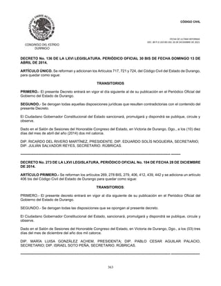 CÓDIGO CIVIL
FECHA DE ULTIMA REFORMA:
DEC. 80 P.O.103 BIS DEL 26 DE DICIEMBRE DE 2021.
363
DECRETO No. 136 DE LA LXVI LEGISLATURA. PERIÓDICO OFICIAL 30 BIS DE FECHA DOMINGO 13 DE
ABRIL DE 2014.
ARTÍCULO ÚNICO. Se reforman y adicionan los Artículos 717, 721 y 724, del Código Civil del Estado de Durango,
para quedar como sigue:
TRANSITORIOS
PRIMERO.- El presente Decreto entrará en vigor el día siguiente al de su publicación en el Periódico Oficial del
Gobierno del Estado de Durango.
SEGUNDO.- Se derogan todas aquellas disposiciones jurídicas que resulten contradictorias con el contenido del
presente Decreto.
El Ciudadano Gobernador Constitucional del Estado sancionará, promulgará y dispondrá se publique, circule y
observe.
Dado en el Salón de Sesiones del Honorable Congreso del Estado, en Victoria de Durango, Dgo., a los (10) diez
días del mes de abril del año (2014) dos mil catorce.
DIP. RICARDO DEL RIVERO MARTÍNEZ, PRESIDENTE; DIP. EDUARDO SOLÍS NOGUEIRA, SECRETARIO;
DIP. JULIÁN SALVADOR REYES, SECRETARIO. RÚBRICAS.
----------------------------------------------------------------------------------------------------------------------------- --------
DECRETO No. 273 DE LA LXVI LEGISLATURA, PERIÓDICO OFICIAL No. 104 DE FECHA 28 DE DICIEMBRE
DE 2014.
ARTÍCULO PRIMERO.- Se reforman los artículos 269, 278 BIS, 279, 406, 412, 439, 442 y se adiciona un artículo
406 bis del Código Civil del Estado de Durango para quedar como sigue:
TRANSITORIOS:
PRIMERO.- El presente decreto entrará en vigor al día siguiente de su publicación en el Periódico Oficial del
Gobierno del Estado de Durango.
SEGUNDO.- Se derogan todas las disposiciones que se opongan al presente decreto.
El Ciudadano Gobernador Constitucional del Estado, sancionará, promulgará y dispondrá se publique, circule y
observe.
Dado en el Salón de Sesiones del Honorable Congreso del Estado, en Victoria de Durango, Dgo., a los (03) tres
días del mes de diciembre del año dos mil catorce.
DIP. MARÍA LUISA GONZÁLEZ ACHEM, PRESIDENTA; DIP. PABLO CESAR AGUILAR PALACIO,
SECRETARIO; DIP. ISRAEL SOTO PEÑA, SECRETARIO. RÚBRICAS.
----------------------------------------------------------------------------------------------------------------------------- ------------------------
 