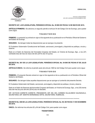 CÓDIGO CIVIL
FECHA DE ULTIMA REFORMA:
DEC. 80 P.O.103 BIS DEL 26 DE DICIEMBRE DE 2021.
364
DECRETO 347, LXVI LEGISLATURA, PERIODICO OFICIAL No. 39 BIS DE FECHA 14 DE MAYO DE 2015.
ARTÍCULO PRIMERO.- Se adiciona un segundo párrafo al artículo 54 del Código Civil de Durango, para quedar
como sigue:
T R A N S I T O R I O S
PRIMERO. La presente Ley entrará en vigor al día siguiente de su publicación en el Periódico Oficial del Gobierno
del Estado de Durango.
SEGUNDO. Se derogan todas las disposiciones que se oponga a la presente.
El Ciudadano Gobernador Constitucional del Estado, sancionará, promulgará y dispondrá se publique, circule y
observe.
Dado en el Salón de Sesiones del Honorable Congreso del Estado, en Victoria de Durango, Dgo., a los (27)
veintisiete días del mes de marzo del año (2015) dos mil quince.
----------------------------------------------------------------------------------------------------------------------------- ------------------------
DECRETO No. 561 DE LA LXVI LEGISLATURA. PERIÓDICO OFICIAL No. 54 BIS DE FECHA 07 DE JULIO
DE 2016.
ARTÍCULO ÚNICO.- Se reforma el párrafo sexto del artículo 1800 ter del Código Civil para quedar como sigue:
T R A N S I T O R I O S
PRIMERO.- El presente Decreto entrará en vigor al día siguiente al de su publicación en el Periódico Oficial del
Gobierno del Estado.
SEGUNDO.- Se derogan todas aquellas disposiciones que se opongan al contenido del presente Decreto.
El Ciudadano Gobernador del Estado, sancionará, promulgará y dispondrá se publique, circule y observe.
Dado en el Salón de Sesiones del Honorable Congreso del Estado, en Victoria de Durango, Dgo., a los (30) treinta
días del mes de junio del año (2016) dos mil dieciséis.
DIP. OCTAVIO CARRETE CARRETE, PRESIDENTE; DIP. MA. DEL CARMEN VILLALOBOS VALENZUELA,
SECRETARIA; DIP. MARTÍN HERNÁNDEZ ORTÍZ, SECRETARIO. RÚBRICAS.
----------------------------------------------------------------------------------------------------------------------------- -----------
DECRETO No. 008 DE LA LXVII LEGISLATURA. PERIÓDICO OFICIAL No. 99, DE FECHA 11 DE DICIEMBRE
DE 2016.
ÚNICO.- Se reforman los artículos 62 y 64 del Código Civil, para quedar como sigue:
TRANSITORIOS
 