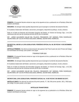 CÓDIGO CIVIL
FECHA DE ULTIMA REFORMA:
DEC. 80 P.O.103 BIS DEL 26 DE DICIEMBRE DE 2021.
365
PRIMERO.- El presente Decreto entrará en vigor al día siguiente al de su publicación en el Periódico Oficial del
Gobierno del Estado.
SEGUNDO.- Se derogan todas aquellas disposiciones que se opongan al contenido del presente Decreto.
El Ciudadano Gobernador del Estado, sancionará, promulgará y dispondrá se publique, circule y observe.
Dado en el Salón de Sesiones del Honorable Congreso del Estado, en Victoria de Durango, Dgo., a los (29)
veintinueve días del mes de noviembre del año (2016) dos mil dieciséis.
DIP. JORGE ALEJANDRO SALUM DEL PALACIO, PRESIDENTE; DIP. MARISOL PEÑA RODRÍGUEZ,
SECRETARIO; DIP. SILVIA PATRICIA DELGADO JIMÉNEZ, SECRETARIA. RÚBRICAS.
----------------------------------------------------------------------------------------------------------------------------- -----------
DECRETO No. 009 DE LA LXVII LEGISLATURA. PERIÓDICO OFICIAL No. 99, DE FECHA 11 DE DICIEMBRE
DE 2016.
ARTÍCULO PRIMERO.- Se reforma la denominación del capítulo II del Título Cuarto del Libro Primero del Código
Civil del Estado de Durango, para quedar como sigue:
T R A N S I T O R I O S
PRIMERO.- El presente Decreto entrará en vigor al día siguiente al de su publicación en el Periódico Oficial del
Gobierno del Estado.
SEGUNDO.- Se derogan todas aquellas disposiciones que se opongan al contenido del presente Decreto.
El Ciudadano Gobernador del Estado, sancionará, promulgará y dispondrá se publique, circule y observe.
Dado en el Salón de Sesiones del Honorable Congreso del Estado, en Victoria de Durango, Dgo., a los (29)
veintinueve días del mes de noviembre del año (2016) dos mil dieciséis.
DIP. JORGE ALEJANDRO SALUM DEL PALACIO, PRESIDENTE; DIP. MARISOL PEÑA RODRÍGUEZ,
SECRETARIO; DIP. SILVIA PATRICIA DELGADO JIMÉNEZ, SECRETARIA. RÚBRICAS.
----------------------------------------------------------------------------------------------------------------------------- ---------------------
DECRETO 060, LXVII LEGISLATURA, PERIODICO OFICIAL No. 19 DE FECHA 5 DE MARZO DE 2017.
ARTÍCULO ÚNICO: Se reforman los artículos 56 primer párrafo, 77, 108, 455 primer párrafo, 782 y 1392 todos
del Código Civil para quedar como sigue:
ARTÍCULOS TRANSITORIOS
PRIMERO. El presente decreto entrará en vigor al día siguiente de su publicación en el Periódico Oficial del
Gobierno del Estado de Durango.
 