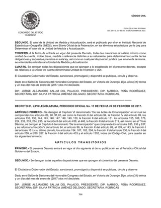 CÓDIGO CIVIL
FECHA DE ULTIMA REFORMA:
DEC. 80 P.O.103 BIS DEL 26 DE DICIEMBRE DE 2021.
366
SEGUNDO. El valor de la Unidad de Medida y Actualización, será el publicado por el en el Instituto Nacional de
Estadística y Geografía (INEGI), en el Diario Oficial de la Federación, en los términos establecidos por la Ley para
Determinar el Valor de la Unidad de Medida y Actualización.
TERCERO. A la fecha de entrada en vigor del presente Decreto, todas las menciones al salario mínimo como
unidad de cuenta, índice, base, medida o referencia distintas a su naturaleza, para determinar la cuantía de las
obligaciones y supuestos previstos en esta ley, así como en cualquier disposición jurídica que emane de la misma,
se entenderán referidas a la Unidad de Medida y Actualización.
CUARTO. Se derogan todas las disposiciones que se opongan a lo establecido en el presente decreto, excepto
las relativas a la unidad de cuenta denominada Unidad de Inversión o UDI.
El Ciudadano Gobernador del Estado, sancionará, promulgará y dispondrá se publique, circule y observe.
Dado en el Salón de Sesiones del Honorable Congreso del Estado, en Victoria de Durango, Dgo. a los (31) treinta
y un días del mes de enero de (2017) dos mil diecisiete.
DIP. JORGE ALEJANDRO SALUM DEL PALACIO, PRESIDENTE; DIP. MARISOL PEÑA RODRÍGUEZ,
SECRETARIA; DIP. SILVIA PATRICIA JIMÉNEZ DELGADO, SECRETARIA. RÚBRICAS.
----------------------------------------------------------------------------------------------------------------------------- --------
DECRETO 81, LXVI LEGISLATURA, PERIODICO OFICIAL No. 17 DE FECHA 26 DE FEBRERO DE 2017.
ARTÍCULO PRIMERO.- Se derogan el Capítulo VI denominado “De las Actas de Emancipación” en el cual se
comprenden los artículos 89, 90, 91,92, así como la fracción II del artículo 94, la fracción IV del artículo 99, los
artículos 135, 136, 144, 145, 146, 147, 148, 149, 150, la fracción II del artículo 151, los artículos 155, 168, 176,
224, 232, 233, 234, 235, la fracción II del artículo 438, el 446, la fracción II del artículo 619, así mismo en el Título
Décimo, se derogan el Capítulo I denominado “De la emancipación” que comprende los artículos 635, 636 y 637;
y se reforma la fracción V del artículo 94, el artículo 96, la fracción II del artículo 99, el 109, el 143, la fracción I
del artículo 151 y su último párrafo, los artículos 154, 167, 182, 204, la fracción II del artículo 230, la fracción I del
artículo 259, el 260, 267, la fracción I del artículo 433 y el artículo 1352, todos del Código Civil, para quedar en
los siguientes términos:
A R T I C U L O S T R A N S I T O R I O S
PRIMERO.- El presente Decreto entrará en vigor al día siguiente al de su publicación en el Periódico Oficial del
Gobierno del Estado.
SEGUNDO.- Se derogan todas aquellas disposiciones que se opongan al contenido del presente Decreto.
El Ciudadano Gobernador del Estado, sancionará, promulgará y dispondrá se publique, circule y observe
Dado en el Salón de Sesiones del Honorable Congreso del Estado, en Victoria de Durango, Dgo. a los (31) treinta
y un días del mes de enero de (2017) dos mil diecisiete.
DIP. JORGE ALEJANDRO SALUM DEL PALACIO, PRESIDENTE; DIP. MARISOL PEÑA RODRÍGUEZ,
SECRETARIA; DIP. SILVIA PATRICIA JIMÉNEZ DELGADO, SECRETARIA. RÚBRICAS
 