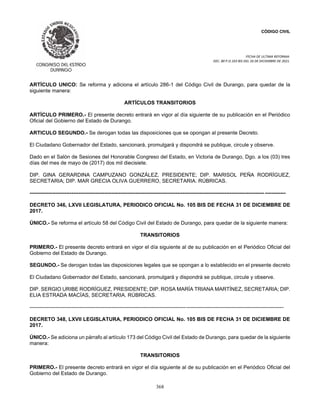 CÓDIGO CIVIL
FECHA DE ULTIMA REFORMA:
DEC. 80 P.O.103 BIS DEL 26 DE DICIEMBRE DE 2021.
368
ARTÍCULO UNICO: Se reforma y adiciona el artículo 286-1 del Código Civil de Durango, para quedar de la
siguiente manera:
ARTÍCULOS TRANSITORIOS
ARTÍCULO PRIMERO.- El presente decreto entrará en vigor al día siguiente de su publicación en el Periódico
Oficial del Gobierno del Estado de Durango.
ARTICULO SEGUNDO.- Se derogan todas las disposiciones que se opongan al presente Decreto.
El Ciudadano Gobernador del Estado, sancionará, promulgará y dispondrá se publique, circule y observe.
Dado en el Salón de Sesiones del Honorable Congreso del Estado, en Victoria de Durango, Dgo. a los (03) tres
días del mes de mayo de (2017) dos mil diecisiete.
DIP. GINA GERARDINA CAMPUZANO GONZÁLEZ, PRESIDENTE; DIP. MARISOL PEÑA RODRÍGUEZ,
SECRETARIA; DIP. MAR GRECIA OLIVA GUERRERO, SECRETARIA. RÚBRICAS.
---------------------------------------------------------------------------------------------------------------------------------------------------
DECRETO 346, LXVII LEGISLATURA, PERIODICO OFICIAL No. 105 BIS DE FECHA 31 DE DICIEMBRE DE
2017.
ÚNICO.- Se reforma el artículo 58 del Código Civil del Estado de Durango, para quedar de la siguiente manera:
TRANSITORIOS
PRIMERO.- El presente decreto entrará en vigor el día siguiente al de su publicación en el Periódico Oficial del
Gobierno del Estado de Durango.
SEGUNDO.- Se derogan todas las disposiciones legales que se opongan a lo establecido en el presente decreto
El Ciudadano Gobernador del Estado, sancionará, promulgará y dispondrá se publique, circule y observe.
DIP. SERGIO URIBE RODRÍGUEZ, PRESIDENTE; DIP. ROSA MARÍA TRIANA MARTÍNEZ, SECRETARIA; DIP.
ELIA ESTRADA MACÍAS, SECRETARIA. RÚBRICAS.
--------------------------------------------------------------------------------------------------------------------------------------------------
DECRETO 348, LXVII LEGISLATURA, PERIODICO OFICIAL No. 105 BIS DE FECHA 31 DE DICIEMBRE DE
2017.
ÚNICO.- Se adiciona un párrafo al artículo 173 del Código Civil del Estado de Durango, para quedar de la siguiente
manera:
TRANSITORIOS
PRIMERO.- El presente decreto entrará en vigor el día siguiente al de su publicación en el Periódico Oficial del
Gobierno del Estado de Durango.
 