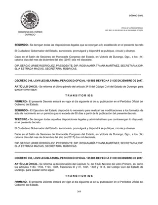 CÓDIGO CIVIL
FECHA DE ULTIMA REFORMA:
DEC. 80 P.O.103 BIS DEL 26 DE DICIEMBRE DE 2021.
369
SEGUNDO.- Se derogan todas las disposiciones legales que se opongan a lo establecido en el presente decreto
El Ciudadano Gobernador del Estado, sancionará, promulgará y dispondrá se publique, circule y observe.
Dado en el Salón de Sesiones del Honorable Congreso del Estado, en Victoria de Durango, Dgo., a los (14)
catorce días del mes de diciembre del año (2017) dos mil diecisiete.
DIP. SERGIO URIBE RODRÍGUEZ, PRESIDENTE; DIP. ROSA MARÍA TRIANA MARTÍNEZ, SECRETARIA; DIP.
ELIA ESTRADA MACÍAS, SECRETARIA. RÚBRICAS.
----------------------------------------------------------------------------------------------------------------------------- ----------------------
DECRETO 349, LXVII LEGISLATURA, PERIODICO OFICIAL 105 BIS DE FECHA 31 DE DICIEMBRE DE 2017.
ARTÍCULO ÚNICO.- Se reforma el último párrafo del artículo 34-5 del Código Civil del Estado de Durango, para
quedar como sigue:
T R A N S I T O R I O S
PRIMERO.- El presente Decreto entrará en vigor al día siguiente al de su publicación en el Periódico Oficial del
Gobierno del Estado.
SEGUNDO.- El Ejecutivo del Estado dispondrá lo necesario para realizar las modificaciones a los formatos de
acta de nacimiento en un periodo que no exceda de 60 días a partir de la publicación del presente decreto.
TERCERO.- Se derogan todas aquellas disposiciones legales y administrativas que contravengan lo dispuesto
en el presente decreto.
El Ciudadano Gobernador del Estado, sancionará, promulgará y dispondrá se publique, circule y observe.
Dado en el Salón de Sesiones del Honorable Congreso del Estado, en Victoria de Durango, Dgo., a los (14)
catorce días del mes de diciembre del año de (2017) dos mil diecisiete.
DIP. SERGIO URIBE RODRÍGUEZ, PRESIDENTE; DIP. ROSA MARÍA TRIANA MARTÍNEZ, SECRETARIA; DIP.
ELIA ESTRADA MACÍAS, SECRETARIA. RÚBRICAS.
----------------------------------------------------------------------------------------------------------------------------- -----------------------
DECRETO 350, LXVII LEGISLATURA, PERIODICO OFICIAL 105 BIS DE FECHA 31 DE DICIEMBRE DE 2017.
ARTÍCULO ÚNICO.- Se reforma la denominación del Capítulo IV, del Título Noveno del Libro Primero, así como
los artículos 1184, 1193, 1194, 1387, fracciones III y IV, 1401, 1402 y 1418, del Código Civil del Estado de
Durango, para quedar como sigue:
T R A N S I T O R I O S
PRIMERO.- El presente Decreto entrará en vigor al día siguiente al de su publicación en el Periódico Oficial del
Gobierno del Estado.
 