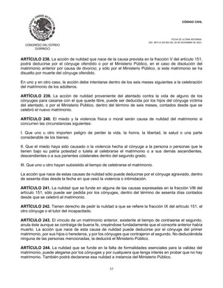 CÓDIGO CIVIL
FECHA DE ULTIMA REFORMA:
DEC. 80 P.O.103 BIS DEL 26 DE DICIEMBRE DE 2021.
37
ARTÍCULO 238. La acción de nulidad que nace de la causa prevista en la fracción V del artículo 151,
podrá deducirse por el cónyuge ofendido o por el Ministerio Público, en el caso de disolución del
matrimonio anterior por causa de divorcio; y sólo por el Ministerio Público, si este matrimonio se ha
disuelto por muerte del cónyuge ofendido.
En uno y en otro caso, la acción debe intentarse dentro de los seis meses siguientes a la celebración
del matrimonio de los adúlteros.
ARTÍCULO 239. La acción de nulidad proveniente del atentado contra la vida de alguno de los
cónyuges para casarse con el que quede libre, puede ser deducida por los hijos del cónyuge víctima
del atentado, o por el Ministerio Público, dentro del término de seis meses, contados desde que se
celebró el nuevo matrimonio.
ARTÍCULO 240. El miedo y la violencia física o moral serán causa de nulidad del matrimonio si
concurren las circunstancias siguientes:
I. Que uno u otro importen peligro de perder la vida, la honra, la libertad, la salud o una parte
considerable de los bienes;
II. Que el miedo haya sido causado o la violencia hecha al cónyuge a la persona o personas que le
tienen bajo su patria potestad o tutela al celebrarse el matrimonio o a sus demás ascendientes,
descendientes o a sus parientes colaterales dentro del segundo grado.
III. Que uno u otro hayan subsistido al tiempo de celebrarse el matrimonio.
La acción que nace de estas causas de nulidad sólo puede deducirse por el cónyuge agraviado, dentro
de sesenta días desde la fecha en que cesó la violencia o intimidación.
ARTÍCULO 241. La nulidad que se funde en alguna de las causas expresadas en la fracción VIII del
artículo 151, sólo puede ser pedida por los cónyuges, dentro del término de sesenta días contados
desde que se celebró el matrimonio.
ARTÍCULO 242. Tienen derecho de pedir la nulidad a que se refiere la fracción IX del artículo 151, el
otro cónyuge o el tutor del incapacitado.
ARTÍCULO 243. El vínculo de un matrimonio anterior, existente al tiempo de contraerse el segundo,
anula éste aunque se contraiga de buena fe, creyéndose fundadamente que el consorte anterior había
muerto. La acción que nace de esta causa de nulidad puede deducirse por el cónyuge del primer
matrimonio, por sus hijos o herederos, y por los cónyuges que contrajeron el segundo. No deduciéndola
ninguna de las personas mencionadas, la deducirá el Ministerio Público.
ARTÍCULO 244. La nulidad que se funde en la falta de formalidades esenciales para la validez del
matrimonio, puede alegarse por los cónyuges y por cualquiera que tenga interés en probar que no hay
matrimonio. También podrá declararse esa nulidad a instancia del Ministerio Público.
 