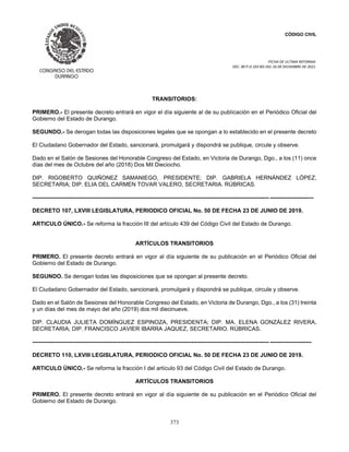 CÓDIGO CIVIL
FECHA DE ULTIMA REFORMA:
DEC. 80 P.O.103 BIS DEL 26 DE DICIEMBRE DE 2021.
373
TRANSITORIOS:
PRIMERO.- El presente decreto entrará en vigor el día siguiente al de su publicación en el Periódico Oficial del
Gobierno del Estado de Durango.
SEGUNDO.- Se derogan todas las disposiciones legales que se opongan a lo establecido en el presente decreto
El Ciudadano Gobernador del Estado, sancionará, promulgará y dispondrá se publique, circule y observe.
Dado en el Salón de Sesiones del Honorable Congreso del Estado, en Victoria de Durango, Dgo., a los (11) once
días del mes de Octubre del año (2018) Dos Mil Dieciocho.
DIP. RIGOBERTO QUIÑONEZ SAMANIEGO, PRESIDENTE; DIP. GABRIELA HERNÁNDEZ LÓPEZ,
SECRETARIA; DIP. ELIA DEL CARMEN TOVAR VALERO, SECRETARIA. RÚBRICAS.
----------------------------------------------------------------------------------------------------------------------------- -----------------------
DECRETO 107, LXVIII LEGISLATURA, PERIODICO OFICIAL No. 50 DE FECHA 23 DE JUNIO DE 2019.
ARTICULO ÚNICO.- Se reforma la fracción III del artículo 439 del Código Civil del Estado de Durango.
ARTÍCULOS TRANSITORIOS
PRIMERO. El presente decreto entrará en vigor al día siguiente de su publicación en el Periódico Oficial del
Gobierno del Estado de Durango.
SEGUNDO. Se derogan todas las disposiciones que se opongan al presente decreto.
El Ciudadano Gobernador del Estado, sancionará, promulgará y dispondrá se publique, circule y observe.
Dado en el Salón de Sesiones del Honorable Congreso del Estado, en Victoria de Durango, Dgo., a los (31) treinta
y un días del mes de mayo del año (2019) dos mil diecinueve.
DIP. CLAUDIA JULIETA DOMÍNGUEZ ESPINOZA, PRESIDENTA; DIP. MA. ELENA GONZÁLEZ RIVERA,
SECRETARIA; DIP. FRANCISCO JAVIER IBARRA JAQUEZ, SECRETARIO. RÚBRICAS.
----------------------------------------------------------------------------------------------------------------------------- ----------------------
DECRETO 110, LXVIII LEGISLATURA, PERIODICO OFICIAL No. 50 DE FECHA 23 DE JUNIO DE 2019.
ARTICULO ÚNICO.- Se reforma la fracción I del artículo 93 del Código Civil del Estado de Durango.
ARTÍCULOS TRANSITORIOS
PRIMERO. El presente decreto entrará en vigor al día siguiente de su publicación en el Periódico Oficial del
Gobierno del Estado de Durango.
 