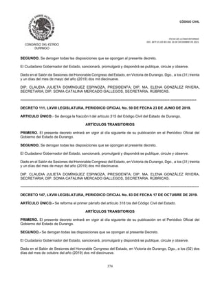 CÓDIGO CIVIL
FECHA DE ULTIMA REFORMA:
DEC. 80 P.O.103 BIS DEL 26 DE DICIEMBRE DE 2021.
374
SEGUNDO. Se derogan todas las disposiciones que se opongan al presente decreto.
El Ciudadano Gobernador del Estado, sancionará, promulgará y dispondrá se publique, circule y observe.
Dado en el Salón de Sesiones del Honorable Congreso del Estado, en Victoria de Durango, Dgo., a los (31) treinta
y un días del mes de mayo del año (2019) dos mil diecinueve.
DIP. CLAUDIA JULIETA DOMÍNGUEZ ESPINOZA, PRESIDENTA; DIP. MA. ELENA GONZÁLEZ RIVERA,
SECRETARIA; DIP. SONIA CATALINA MERCADO GALLEGOS, SECRETARIA. RÚBRICAS.
----------------------------------------------------------------------------------------------------------------------------- ----------------------
DECRETO 111, LXVIII LEGISLATURA, PERIODICO OFICIAL No. 50 DE FECHA 23 DE JUNIO DE 2019.
ARTICULO ÚNICO.- Se deroga la fracción I del artículo 315 del Código Civil del Estado de Durango.
ARTÍCULOS TRANSITORIOS
PRIMERO. El presente decreto entrará en vigor al día siguiente de su publicación en el Periódico Oficial del
Gobierno del Estado de Durango.
SEGUNDO. Se derogan todas las disposiciones que se opongan al presente decreto.
El Ciudadano Gobernador del Estado, sancionará, promulgará y dispondrá se publique, circule y observe.
Dado en el Salón de Sesiones del Honorable Congreso del Estado, en Victoria de Durango, Dgo., a los (31) treinta
y un días del mes de mayo del año (2019) dos mil diecinueve.
DIP. CLAUDIA JULIETA DOMÍNGUEZ ESPINOZA, PRESIDENTA; DIP. MA. ELENA GONZÁLEZ RIVERA,
SECRETARIA; DIP. SONIA CATALINA MERCADO GALLEGOS, SECRETARIA. RÚBRICAS.
----------------------------------------------------------------------------------------------------------------------------- ------------------------
DECRETO 147, LXVIII LEGISLATURA, PERIODICO OFICIAL No. 83 DE FECHA 17 DE OCTUBRE DE 2019.
ARTÍCULO ÚNICO.- Se reforma el primer párrafo del artículo 318 bis del Código Civil del Estado.
ARTÍCULOS TRANSITORIOS
PRIMERO. El presente decreto entrará en vigor al día siguiente de su publicación en el Periódico Oficial del
Gobierno del Estado de Durango.
SEGUNDO.- Se derogan todas las disposiciones que se opongan al presente Decreto.
El Ciudadano Gobernador del Estado, sancionará, promulgará y dispondrá se publique, circule y observe.
Dado en el Salón de Sesiones del Honorable Congreso del Estado, en Victoria de Durango, Dgo., a los (02) dos
días del mes de octubre del año (2019) dos mil diecinueve.
 