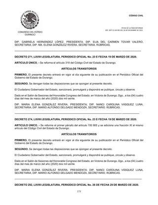 CÓDIGO CIVIL
FECHA DE ULTIMA REFORMA:
DEC. 80 P.O.103 BIS DEL 26 DE DICIEMBRE DE 2021.
375
DIP. GABRIELA HERNÁNDEZ LÓPEZ, PRESIDENTA; DIP. ELIA DEL CARMEN TOVAR VALERO,
SECRETARIA; DIP. MA. ELENA GONZÁLEZ RIVERA, SECRETARIA. RÚBRICAS.
----------------------------------------------------------------------------------------------------------------------------- ----------------------
DECRETO 271, LXVIII LEGISLATURA, PERIODICO OFICIAL No. 23 E FECHA 19 DE MARZO DE 2020.
ARTICULO ÚNICO. - Se reforma el artículo 318 del Código Civil del Estado de Durango.
ARTÍCULOS TRANSITORIOS
PRIMERO. El presente decreto entrará en vigor al día siguiente de su publicación en el Periódico Oficial del
Gobierno del Estado de Durango.
SEGUNDO. Se derogan todas las disposiciones que se opongan al presente decreto.
El Ciudadano Gobernador del Estado, sancionará, promulgará y dispondrá se publique, circule y observe.
Dado en el Salón de Sesiones del Honorable Congreso del Estado, en Victoria de Durango, Dgo., a los (04) cuatro
días del mes de marzo del año (2020) dos mil veinte.
DIP. MARIA ELENA GONZÁLEZ RIVERA, PRESIDENTA; DIP. NANCI CAROLINA VÁSQUEZ LUNA,
SECRETARIA; DIP. MARIO ALFONSO DELGADO MENDOZA, SECRETARIO. RÚBRICAS.
----------------------------------------------------------------------------------------------------------------------------- --------------------
DECRETO 274, LXVIII LEGISLATURA, PERIODICO OFICIAL No. 23 E FECHA 19 DE MARZO DE 2020.
ARTICULO ÚNICO. - Se reforma el primer párrafo del artículo 150 BIS y se adiciona una fracción XI al mismo
artículo del Código Civil del Estado de Durango.
ARTÍCULOS TRANSITORIOS
PRIMERO. El presente decreto entrará en vigor al día siguiente de su publicación en el Periódico Oficial del
Gobierno del Estado de Durango.
SEGUNDO. Se derogan todas las disposiciones que se opongan al presente decreto.
El Ciudadano Gobernador del Estado, sancionará, promulgará y dispondrá se publique, circule y observe.
Dado en el Salón de Sesiones del Honorable Congreso del Estado, en Victoria de Durango, Dgo., a los (04) cuatro
días del mes de marzo del año (2020) dos mil veinte.
DIP. MARIA ELENA GONZÁLEZ RIVERA, PRESIDENTA; DIP. NANCI CAROLINA VÁSQUEZ LUNA,
SECRETARIA; DIP. MARIO ALFONSO DELGADO MENDOZA, SECRETARIO. RÚBRICAS.
----------------------------------------------------------------------------------------------------------------------------- -----------------------
DECRETO 292, LXVIII LEGISLATURA, PERIODICO OFICIAL No. 26 DE FECHA 29 DE MARZO DE 2020.
 