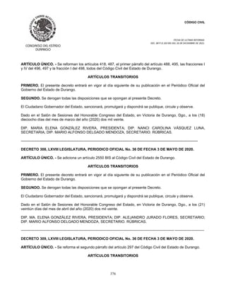 CÓDIGO CIVIL
FECHA DE ULTIMA REFORMA:
DEC. 80 P.O.103 BIS DEL 26 DE DICIEMBRE DE 2021.
376
ARTÍCULO ÚNICO. - Se reforman los artículos 418, 487, el primer párrafo del artículo 488, 495, las fracciones I
y IV del 496, 497 y la fracción I del 498, todos del Código Civil del Estado de Durango.
ARTÍCULOS TRANSITORIOS
PRIMERO. El presente decreto entrará en vigor al día siguiente de su publicación en el Periódico Oficial del
Gobierno del Estado de Durango.
SEGUNDO. Se derogan todas las disposiciones que se opongan al presente Decreto.
El Ciudadano Gobernador del Estado, sancionará, promulgará y dispondrá se publique, circule y observe.
Dado en el Salón de Sesiones del Honorable Congreso del Estado, en Victoria de Durango, Dgo., a los (18)
dieciocho días del mes de marzo del año (2020) dos mil veinte.
DIP. MARIA ELENA GONZÁLEZ RIVERA, PRESIDENTA; DIP. NANCI CAROLINA VÁSQUEZ LUNA,
SECRETARIA; DIP. MARIO ALFONSO DELGADO MENDOZA, SECRETARIO. RÚBRICAS.
------------------------------------------------------------------------------------------------------------------------------------------------
DECRETO 308, LXVIII LEGISLATURA, PERIODICO OFICIAL No. 36 DE FECHA 3 DE MAYO DE 2020.
ARTÍCULO ÚNICO. - Se adiciona un artículo 2550 BIS al Código Civil del Estado de Durango.
ARTÍCULOS TRANSITORIOS
PRIMERO. El presente decreto entrará en vigor al día siguiente de su publicación en el Periódico Oficial del
Gobierno del Estado de Durango.
SEGUNDO. Se derogan todas las disposiciones que se opongan al presente Decreto.
El Ciudadano Gobernador del Estado, sancionará, promulgará y dispondrá se publique, circule y observe.
Dado en el Salón de Sesiones del Honorable Congreso del Estado, en Victoria de Durango, Dgo., a los (21)
veintiún días del mes de abril del año (2020) dos mil veinte.
DIP. MA. ELENA GONZÁLEZ RIVERA, PRESIDENTA; DIP. ALEJANDRO JURADO FLORES, SECRETARIO;
DIP. MARIO ALFONSO DELGADO MENDOZA, SECRETARIO. RÚBRICAS.
----------------------------------------------------------------------------------------------------------------------------- ------------------------
DECRETO 309, LXVIII LEGISLATURA, PERIODICO OFICIAL No. 36 DE FECHA 3 DE MAYO DE 2020.
ARTÍCULO ÚNICO. - Se reforma el segundo párrafo del artículo 297 del Código Civil del Estado de Durango.
ARTÍCULOS TRANSITORIOS
 