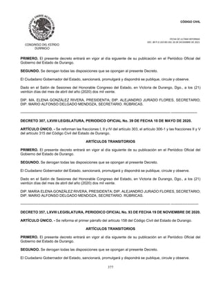 CÓDIGO CIVIL
FECHA DE ULTIMA REFORMA:
DEC. 80 P.O.103 BIS DEL 26 DE DICIEMBRE DE 2021.
377
PRIMERO. El presente decreto entrará en vigor al día siguiente de su publicación en el Periódico Oficial del
Gobierno del Estado de Durango.
SEGUNDO. Se derogan todas las disposiciones que se opongan al presente Decreto.
El Ciudadano Gobernador del Estado, sancionará, promulgará y dispondrá se publique, circule y observe.
Dado en el Salón de Sesiones del Honorable Congreso del Estado, en Victoria de Durango, Dgo., a los (21)
veintiún días del mes de abril del año (2020) dos mil veinte.
DIP. MA. ELENA GONZÁLEZ RIVERA, PRESIDENTA; DIP. ALEJANDRO JURADO FLORES, SECRETARIO;
DIP. MARIO ALFONSO DELGADO MENDOZA, SECRETARIO. RÚBRICAS.
----------------------------------------------------------------------------------------------------------------------------- ----------------------
DECRETO 307, LXVIII LEGISLATURA, PERIODICO OFICIAL No. 39 DE FECHA 10 DE MAYO DE 2020.
ARTÍCULO ÚNICO. - Se reforman las fracciones I, II y IV del artículo 303, el artículo 306-1 y las fracciones II y V
del artículo 315 del Código Civil del Estado de Durango.
ARTÍCULOS TRANSITORIOS
PRIMERO. El presente decreto entrará en vigor al día siguiente de su publicación en el Periódico Oficial del
Gobierno del Estado de Durango.
SEGUNDO. Se derogan todas las disposiciones que se opongan al presente Decreto.
El Ciudadano Gobernador del Estado, sancionará, promulgará y dispondrá se publique, circule y observe.
Dado en el Salón de Sesiones del Honorable Congreso del Estado, en Victoria de Durango, Dgo., a los (21)
veintiún días del mes de abril del año (2020) dos mil veinte.
DIP. MARIA ELENA GONZÁLEZ RIVERA, PRESIDENTA; DIP. ALEJANDRO JURADO FLORES, SECRETARIO;
DIP. MARIO ALFONSO DELGADO MENDOZA, SECRETARIO. RÚBRICAS.
----------------------------------------------------------------------------------------------------------------------------- -----------------------
DECRETO 357, LXVIII LEGISLATURA, PERIODICO OFICIAL No. 93 DE FECHA 19 DE NOVIEMBRE DE 2020.
ARTÍCULO ÚNICO. - Se reforma el primer párrafo del artículo 158 del Código Civil del Estado de Durango.
ARTÍCULOS TRANSITORIOS
PRIMERO. El presente decreto entrará en vigor al día siguiente de su publicación en el Periódico Oficial del
Gobierno del Estado de Durango.
SEGUNDO. Se derogan todas las disposiciones que se opongan al presente Decreto.
El Ciudadano Gobernador del Estado, sancionará, promulgará y dispondrá se publique, circule y observe.
 