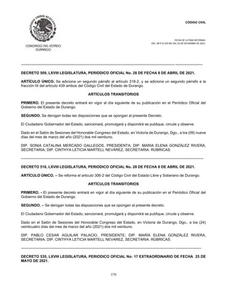 CÓDIGO CIVIL
FECHA DE ULTIMA REFORMA:
DEC. 80 P.O.103 BIS DEL 26 DE DICIEMBRE DE 2021.
379
----------------------------------------------------------------------------------------------------------------------------- ----------------------
DECRETO 509, LXVIII LEGISLATURA, PERIODICO OFICIAL No. 28 DE FECHA 8 DE ABRIL DE 2021.
ARTÍCULO ÚNICO. Se adiciona un segundo párrafo al artículo 318-2, y se adiciona un segundo párrafo a la
fracción IX del artículo 439 ambos del Código Civil del Estado de Durango.
ARTÍCULOS TRANSITORIOS
PRIMERO. El presente decreto entrará en vigor al día siguiente de su publicación en el Periódico Oficial del
Gobierno del Estado de Durango.
SEGUNDO. Se derogan todas las disposiciones que se opongan al presente Decreto.
El Ciudadano Gobernador del Estado, sancionará, promulgará y dispondrá se publique, circule y observe.
Dado en el Salón de Sesiones del Honorable Congreso del Estado, en Victoria de Durango, Dgo., a los (09) nueve
días del mes de marzo del año (2021) dos mil veintiuno.
DIP. SONIA CATALINA MERCADO GALLEGOS, PRESIDENTA; DIP. MARIA ELENA GONZÁLEZ RIVERA,
SECRETARIA; DIP. CINTHYA LETICIA MARTELL NEVÁREZ, SECRETARIA. RÚBRICAS.
----------------------------------------------------------------------------------------------------------------------------------------------------
DECRETO 516, LXVIII LEGISLATURA, PERIODICO OFICIAL No. 28 DE FECHA 8 DE ABRIL DE 2021.
ARTÍCULO ÚNICO. – Se reforma el articulo 306-2 del Código Civil del Estado Libre y Soberano de Durango.
ARTÍCULOS TRANSITORIOS
PRIMERO. - El presente decreto entrará en vigor al día siguiente de su publicación en el Periódico Oficial del
Gobierno del Estado de Durango.
SEGUNDO. – Se derogan todas las disposiciones que se opongan al presente decreto.
El Ciudadano Gobernador del Estado, sancionará, promulgará y dispondrá se publique, circule y observe.
Dado en el Salón de Sesiones del Honorable Congreso del Estado, en Victoria de Durango, Dgo., a los (24)
veinticuatro días del mes de marzo del año (2021) dos mil veintiuno.
DIP. PABLO CESAR AGUILAR PALACIO, PRESIDENTE; DIP. MARÍA ELENA GONZÁLEZ RIVERA,
SECRETARIA; DIP. CINTHYA LETICIA MARTELL NEVAREZ, SECRETARIA. RÚBRICAS.
----------------------------------------------------------------------------------------------------------------------------- ---------------------
DECRETO 535, LXVIII LEGISLATURA, PERIODICO OFICIAL No: 17 EXTRAORDINARIO DE FECHA 25 DE
MAYO DE 2021.
 