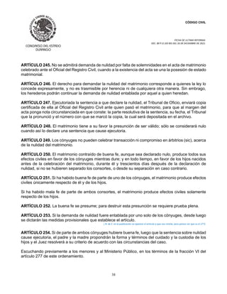 CÓDIGO CIVIL
FECHA DE ULTIMA REFORMA:
DEC. 80 P.O.103 BIS DEL 26 DE DICIEMBRE DE 2021.
38
ARTÍCULO 245. No se admitirá demanda de nulidad por falta de solemnidades en el acta de matrimonio
celebrado ante el Oficial del Registro Civil, cuando a la existencia del acta se una la posesión de estado
matrimonial.
ARTÍCULO 246. El derecho para demandar la nulidad del matrimonio corresponde a quienes la ley lo
concede expresamente, y no es trasmisible por herencia ni de cualquiera otra manera. Sin embrago,
los herederos podrán continuar la demanda de nulidad entablada por aquel a quien heredan.
ARTÍCULO 247. Ejecutoriada la sentencia a que declare la nulidad, el Tribunal de Oficio, enviará copia
certificada de ella al Oficial del Registro Civil ante quien pasó el matrimonio, para que al margen del
acta ponga nota circunstanciada en que conste: la parte resolutiva de la sentencia, su fecha, el Tribunal
que la pronunció y el número con que se marcó la copia, la cual será depositada en el archivo.
ARTÍCULO 248. El matrimonio tiene a su favor la presunción de ser válido; sólo se considerará nulo
cuando así lo declare una sentencia que cause ejecutoria.
ARTÍCULO 249. Los cónyuges no pueden celebrar transacción ni compromiso en árbitrios (sic), acerca
de la nulidad del matrimonio.
ARTÍCULO 250. El matrimonio contraído de buena fe, aunque sea declarado nulo, produce todos sus
efectos civiles en favor de los cónyuges mientras dure; y en todo tiempo, en favor de los hijos nacidos
antes de la celebración del matrimonio, durante él y trescientos días después de la declaración de
nulidad, si no se hubieren separado los consortes, o desde su separación en caso contrario.
ARTÍCULO 251. Si ha habido buena fe de parte de uno de los cónyuges, el matrimonio produce efectos
civiles únicamente respecto de él y de los hijos.
Si ha habido mala fe de parte de ambos consortes, el matrimonio produce efectos civiles solamente
respecto de los hijos.
ARTÍCULO 252. La buena fe se presume; para destruir esta presunción se requiere prueba plena.
ARTÍCULO 253. Si la demanda de nulidad fuere entablada por uno solo de los cónyuges, desde luego
se dictarán las medidas provisionales que establece el artículo.
( N. de E. en la publicación no aparece el artículo a que nos remite, pero parece ser que es el 277).
ARTÍCULO 254. Si de parte de ambos cónyuges hubiere buena fe, luego que la sentencia sobre nulidad
cause ejecutoria, el padre y la madre propondrán la forma y términos del cuidado y la custodia de los
hijos y el Juez resolverá a su criterio de acuerdo con las circunstancias del caso.
Escuchando previamente a los menores y al Ministerio Público, en los términos de la fracción VI del
artículo 277 de este ordenamiento.
 