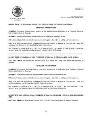 CÓDIGO CIVIL
FECHA DE ULTIMA REFORMA:
DEC. 80 P.O.103 BIS DEL 26 DE DICIEMBRE DE 2021.
380
Artículo Único. - Se reforman los artículos 318-2 y 418 del Código Civil del Estado de Durango.
ARTÍCULOS TRANSITORIOS
PRIMERO. El presente decreto entrará en vigor al día siguiente de su publicación en el Periódico Oficial del
Gobierno del Estado de Durango.
SEGUNDO. Se derogan todas las disposiciones que se opongan al presente Decreto.
El Ciudadano Gobernador del Estado, sancionará, promulgará y dispondrá se publique, circule y observe.
Dado en el Salón de Sesiones del Honorable Congreso del Estado, en Victoria de Durango, Dgo., a los (27)
veintisiete días del mes de abril del año (2021) dos mil veintiuno.
DIP. SONIA CATALINA MERCADO GALLEGOS, PRESIDENTE; DIP. MARIA ELENA GONZÁLEZ RIVERA,
SECRETARIA; DIP. RAMON ROMÁN VÁSQUEZ, SECRETARIO. RÚBRICAS.
----------------------------------------------------------------------------------------------------------------------------- ----------------------
DECRETO 565, LXVIII LEGISLATURA, PERIODICO OFICIAL No. 53 DE FECHA 4 DE JULIO DE 2021.
ARTÍCULO ÚNICO: Se reforman los artículos 734 y 2334 ambos del Código Civil vigente en el Estado de
Durango.
ARTÍCULOS TRANSITORIOS:
PRIMERO. - El presente decreto entrará en vigor al día siguiente de su publicación en el Periódico Oficial del
Gobierno del Estado de Durango.
SEGUNDO. – Se derogan todas las disposiciones que se opongan al presente decreto.
El Ciudadano Gobernador del Estado, sancionará, promulgará y dispondrá se publique, circule y observe.
Dado en el Salón de Sesiones del Honorable Congreso del Estado, en Victoria de Durango, Dgo., a los (25)
veinticinco días del mes de mayo del año (2021) dos mil veintiuno.
DIP. SONIA CATALINA MERCADO GALLEGOS, PRESIDENTA; DIP. NANCI CAROLINA VÁSQUEZ LUNA,
SECRETARIA; DIP. MARÍA ELENA GONZÁLEZ RIVERA, SECRETARIA. RÚBRICAS.
----------------------------------------------------------------------------------------------------------------------------- ----------------------
DECRETO 79, LXIX LEGISLATURA, PERIODICO OFICIAL No. 103 BIS DE FECHA 26 DE DICIEMBRE DE
2021.
ARTÍCULO ÚNICO: Se reforman los artículos 2020, 2030 del Código Civil vigente en el Estado Durango.
 