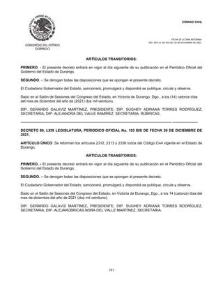 CÓDIGO CIVIL
FECHA DE ULTIMA REFORMA:
DEC. 80 P.O.103 BIS DEL 26 DE DICIEMBRE DE 2021.
381
ARTÍCULOS TRANSITORIOS:
PRIMERO. - El presente decreto entrará en vigor al día siguiente de su publicación en el Periódico Oficial del
Gobierno del Estado de Durango.
SEGUNDO. – Se derogan todas las disposiciones que se opongan al presente decreto.
El Ciudadano Gobernador del Estado, sancionará, promulgará y dispondrá se publique, circule y observe.
Dado en el Salón de Sesiones del Congreso del Estado, en Victoria de Durango, Dgo., a los (14) catorce días
del mes de diciembre del año de (2021) dos mil veintiuno.
DIP. GERARDO GALAVIZ MARTÍNEZ, PRESIDENTE; DIP. SUGHEY ADRIANA TORRES RODRÍGUEZ,
SECRETARIA; DIP. ALEJANDRA DEL VALLE RAMÍREZ, SECRETARIA. RÚBRICAS.
----------------------------------------------------------------------------------------------------------------------------- ---------------------
DECRETO 80, LXIX LEGISLATURA, PERIODICO OFICIAL No. 103 BIS DE FECHA 26 DE DICIEMBRE DE
2021.
ARTÍCULO ÚNICO: Se reforman los artículos 2312, 2313 y 2336 todos del Código Civil vigente en el Estado de
Durango.
ARTÍCULOS TRANSITORIOS:
PRIMERO. - El presente decreto entrará en vigor al día siguiente de su publicación en el Periódico Oficial del
Gobierno del Estado de Durango.
SEGUNDO. – Se derogan todas las disposiciones que se opongan al presente decreto.
El Ciudadano Gobernador del Estado, sancionará, promulgará y dispondrá se publique, circule y observe.
Dado en el Salón de Sesiones del Congreso del Estado, en Victoria de Durango, Dgo., a los 14 (catorce) días del
mes de diciembre del año de 2021 (dos mil veintiuno).
DIP. GERARDO GALAVIZ MARTÍNEZ, PRESIDENTE; DIP. SUGHEY ADRIANA TORRES RODRÍGUEZ,
SECRETARIA; DIP. ALEJARÚBRICAS.NDRA DEL VALLE MARTÍNEZ, SECRETARIA.
 