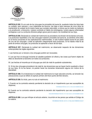 CÓDIGO CIVIL
FECHA DE ULTIMA REFORMA:
DEC. 80 P.O.103 BIS DEL 26 DE DICIEMBRE DE 2021.
39
ARTÍCULO 255. Si uno solo de los cónyuges ha procedido de buena fe, quedarán todos los hijos bajo
su cuidado; pero siempre, y aun tratándose de divorcio, las hijas e hijos menores de cinco años se
mantendrán al cuidado de la madre hasta que cumplan esta edad, a menos que la madre se dedicara
a la prostitución, al lenocinio, hubiere contraído el hábito de embriagarse, tuviere alguna enfermedad
contagiosa o por su conducta ofreciere peligro grave para la salud o la moralidad de sus hijos.
ARTÍCULO 256. Declarada la nulidad del matrimonio se procederá a la división de los bienes comunes.
Los productos repartibles si los dos cónyuges hubieren procedido de buena fe, se dividirán entre ellos
en la forma convenida en las capitulaciones matrimoniales; si solo hubiere habido buena fe por parte
de uno de los cónyuges, a éste se aplicarán íntegramente esos productos. Si ha habido mala fe de
parte de ambos cónyuges, los productos se aplicarán a favor de los hijos.
ARTÍCULO 257. Declarada la nulidad del matrimonio, se observarán respecto de las donaciones
antenupciales las reglas siguientes:
I. Las hechas por un tercero a los cónyuges podrán ser revocadas;
II. Las que hizo el cónyuge inocente al culpable quedarán sin efecto y las cosas que fueron objeto de
ellas se devolverán al donante con todos sus productos;
III. Las hechas al inocente por el cónyuge que obró de mala fe quedarán subsistentes;
IV. Si los dos cónyuges procedieron de mala fe, las donaciones que se hayan hecho quedarán a favor
de sus hijos. Si no los tienen, no podrán hacer los donantes reclamación alguna con motivo de la
liberalidad.
ARTÍCULO 258. Si al declararse la nulidad del matrimonio la mujer estuviere encinta, se tomarán las
precauciones a que se refiere el capítulo primero del título quinto del libro tercero.
ARTÍCULO 259. Es ilícito, pero no nulo el matrimonio:
I. Cuando se ha contraído estando pendiente la decisión de un impedimento que sea susceptible de
dispensa;
REFORMADO POR DEC. 81 P.O. 17 DEL 26 DE FEBRERO DE 2017
II. Cuando se ha contraído estando pendiente la decisión del impedimento que sea susceptible de
dispensa.
FRACCIÓN REFORMADA POR DEC. 9, P. O. No. 99, DEL 11 DE DICIEMBRE DE 2016.
ARTÍCULO 260. Los que infrinjan el artículo anterior, incurrirán en las penas que señala el Código de
la materia.
REFORMADO POR DEC. 81 P.O. 17 DEL 26 DE FEBRERO DE 2017
 