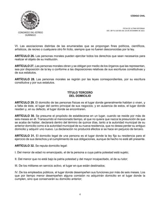 CÓDIGO CIVIL
FECHA DE ULTIMA REFORMA:
DEC. 80 P.O.103 BIS DEL 26 DE DICIEMBRE DE 2021.
4
VI. Las asociaciones distintas de las enumeradas que se propongan fines políticos, científicos,
artísticos, de recreo o cualquiera otro fin lícito, siempre que no fueren desconocidas por la ley.
ARTÍCULO 26. Las personas morales pueden ejercitar todos los derechos que sean necesarios para
realizar el objeto de su institución.
ARTÍCULO 27. Las personas morales obran y se obligan por medio de los órganos que las representan,
sea por disposición de la ley o conforme a las disposiciones relativas de sus escrituras constitutivas y
de sus estatutos.
ARTÍCULO 28. Las personas morales se regirán por las leyes correspondientes, por su escritura
constitutiva y por sus estatutos.
TÍTULO TERCERO
DEL DOMICILIO
ARTÍCULO 29. El domicilio de las personas físicas es el lugar donde generalmente habitan o viven, y
a falta de éste, el lugar del centro principal de sus negocios; y en ausencia de estos, el lugar donde
residen y, en su defecto, el lugar donde se encontraren.
ARTÍCULO 30. Se presume el propósito de establecerse en un lugar, cuando se reside por más de
seis meses en él. Transcurrido el mencionado tiempo, el que no quiera que nazca la presunción de que
se acaba de hablar, declarará dentro del término de quince días, tanto a la autoridad municipal de su
anterior domicilio como a la autoridad municipal de su nueva residencia, que no desea perder su antiguo
domicilio y adquirir uno nuevo. La declaración no producirá efectos si se hace en perjuicio de tercero.
ARTÍCULO 31. El domicilio legal de una persona es el lugar donde la ley fija su residencia para el
ejercicio de sus derechos y el cumplimiento de sus obligaciones, aunque de hecho no esté allí presente.
ARTÍCULO 32. Se reputa domicilio legal:
I. Del menor de edad no emancipado, el de la persona a cuya patria potestad está sujeto;
II. Del menor que no está bajo la patria potestad y del mayor incapacitado, el de su tutor;
III. De los militares en servicio activo, el lugar en que están destinados;
IV. De los empleados públicos, el lugar donde desempeñen sus funciones por más de seis meses. Los
que por tiempo menor desempeñen alguna comisión no adquirirán domicilio en el lugar donde la
cumplen, sino que conservarán su domicilio anterior;
 