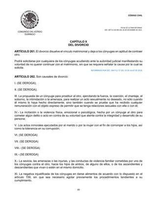 CÓDIGO CIVIL
FECHA DE ULTIMA REFORMA:
DEC. 80 P.O.103 BIS DEL 26 DE DICIEMBRE DE 2021.
40
CAPÍTULO X
DEL DIVORCIO
ARTÍCULO 261. El divorcio disuelve el vínculo matrimonial y deja a los cónyuges en aptitud de contraer
otro.
Podrá solicitarse por cualquiera de los cónyuges acudiendo ante la autoridad judicial manifestando su
voluntad de no querer continuar con el matrimonio, sin que se requiera señalar la causa por la cual se
solicita.
REFORMADO POR DEC. 394 P.O. 57 DEL 19 DE JULIO DE 2018.
ARTÍCULO 262. Son causales de divorcio:
I. (SE DEROGA);
II. (SE DEROGA);
III. La propuesta de un cónyuge para prostituir al otro, ejercitando la fuerza, la coerción, el chantaje, el
soborno, la intimidación o la amenaza, para realizar un acto sexualmente no deseado, no sólo cuando
él mismo lo haya hecho directamente, sino también cuando se pruebe que ha recibido cualquier
remuneración con el objeto expreso de permitir que se tenga relaciones sexuales con ella o con él;
IV.- La incitación o la violencia física, emocional o psicológica, hecha por un cónyuge al otro para
cometer algún delito o acto en contra de su voluntad que atente contra la integridad y desarrollo de su
persona;
V. Los actos inmorales ejecutados por el marido o por la mujer con el fin de corromper a los hijos, así
como la tolerancia en su corrupción;
VI. (SE DEROGA)
VII. (SE DEROGA)
VIII.- (SE DEROGA)
IX.- (SE DEROGA)
X.- La sevicia, las amenazas o las injurias, y las conductas de violencia familiar cometidas por uno de
los cónyuges contra el otro, hacia los hijos de ambos, de alguno de ellos, o de los ascendientes y
descendientes que vivan o estén en el mismo domicilio.
XI. La negativa injustificada de los cónyuges en darse alimentos de acuerdo con lo dispuesto en el
artículo 159, sin que sea necesario agotar previamente los procedimientos tendientes a su
cumplimiento.
 
