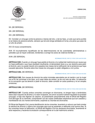 CÓDIGO CIVIL
FECHA DE ULTIMA REFORMA:
DEC. 80 P.O.103 BIS DEL 26 DE DICIEMBRE DE 2021.
41
XII. (SE DEROGA);
XIII. (SE DEROGA);
XIV. (SE DEROGA);
XV. Cometer un cónyuge contra la persona o bienes del otro, o de los hijos, un acto que sería punible
si se tratara de persona extraña, siempre que tal acto tenga señalada en la ley una pena que pase de
un año de prisión;
XVI. El mutuo consentimiento.
XVII. El incumplimiento injustificado de las determinaciones de las autoridades administrativas o
judiciales que se hayan ordenado, tendientes a corregir los actos de violencia familiar; y
XVIII. (SE DEROGA).
REFORMADO POR DEC. 394 P.O. 57 DEL 19 DE JULIO DE 2018.
ARTÍCULO 263. Cuando un cónyuge haya pedido el divorcio o la nulidad del matrimonio por causa que
no haya justificado o que haya resultado insuficiente, el demandado tiene a su vez derecho para pedir
el divorcio, pero no puede hacerlo sino pasados tres meses de la notificación de la sentencia que haya
causado ejecutoria. Durante estos tres meses los cónyuges no están obligados a vivir juntos.
ARTÍCULO 264. (SE DEROGA).
REFORMADO POR DEC. 394 P.O. 57 DEL 19 DE JULIO DE 2018.
ARTÍCULO 265. Son causas de divorcio los actos inmorales ejecutados por el marido o por la mujer
con el fin de corromper a los hijos, ya lo sean éstos de ambos, ya de uno solo de ellos. La tolerancia
en la corrupción que da derecho a pedir el divorcio, debe consistir en actos positivos y no en simples
omisiones.
ARTÍCULO 266. (SE DEROGA)
REFORMADO POR DEC. 394 P.O. 57 DEL 19 DE JULIO DE 2018.
ARTÍCULO 267. Cuando ambos consortes convengan en divorciarse, no tengan hijos o teniéndolos
estos sean mayores de 28 años y no sean incapaces, de común acuerdo hubieren liquidado la sociedad
conyugal, si bajo ese régimen se casaron, se presentarán personalmente ante el Oficial del Registro
Civil del lugar de su domicilio; comprobarán con las copias certificadas respectivas que son casados y
manifestarán de una manera terminante y explícita su voluntad de divorciarse.
El Oficial del Registro Civil, previa identificación de los consortes, levantará un acta en que hará constar
la solicitud de divorcio y citará a los cónyuges para que se presenten a ratificarla a los quince días. Si
los consortes hacen la ratificación, el Oficial del Registro Civil los declarará divorciados, levantando el
acta respectiva y haciendo la anotación correspondiente en la del matrimonio anterior.
 